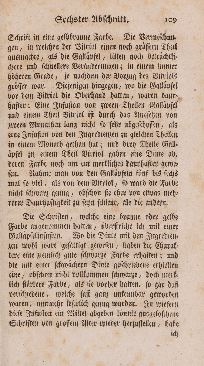 Schrift in eine gelbbraune Farbe. Die Vermiſchun⸗ gen, in welchen der Vitriol einen noch groͤſſern Theil ausmachte, als die Gallaͤpfel „litten noch betraͤchtli⸗ chere und ſchnellere Veraͤnderungen; in einem immer hoͤheren Grade, je nachdem der Vorzug des Vitriols groͤſer war. Diejenigen hingegen, wo die Gallaͤpfel vor dem Vitriol die Oberhand hatten, waren daur⸗ hafter: Eine Infuſion von zween Theilen Gallaͤpfel und einem Theil Vitriol iſt durch das Ausſetzen von zween Monathen lang nicht ſo ſehr abgeſchoſſen, als eine Infuſton von den Ingredienzen zu gleichen Theilen in einem Monath gethan hat; und drey Theile Gall⸗ aͤpfel zu einem Theil Vitriol gaben eine Dinte ab, deren Farbe noch um ein merkliches daurhafter gewe⸗ ſen. Nahme man von den Gallaͤpfeln fuͤnf bis ſechs mal ſo viel, als von dem Vitriol, ſo ward die Farbe nicht ſchwarz genug, obſchon ſie eher von etwas meh⸗ rerer Daurhaftigkeit zu ſeyn ſchiene, als die andern. Die Schriften, welche eine braune oder gelbe Farbe angenommen hatten, uͤberſtriche ich mit einer Gallaͤpfelinfuſion. Wo die Dinte mit den Ingredien⸗ zen wohl ware geſaͤttigt geweſen, haben die Charak⸗ tere eine ziemlich gute ſchwarze Farbe erhalten; und die mit einer ſchwaͤchern Dinte geſchriebene erhielten eine, obſchon nicht vollkommen ſchwarze, doch merk⸗ lich ſtaͤrkere Farbe, als ſie vorher hatten, ſo gar daß verſchiedene, welche fat ganz unkennhar geworden waren, nunmehr leſerlich genug wurden. In wiefern dieſe Infuſſon ein Mittel abgeben koͤnnte ausgeloſchene Schriften von groſſem Alter wieder herzuſtellen, habe ich N