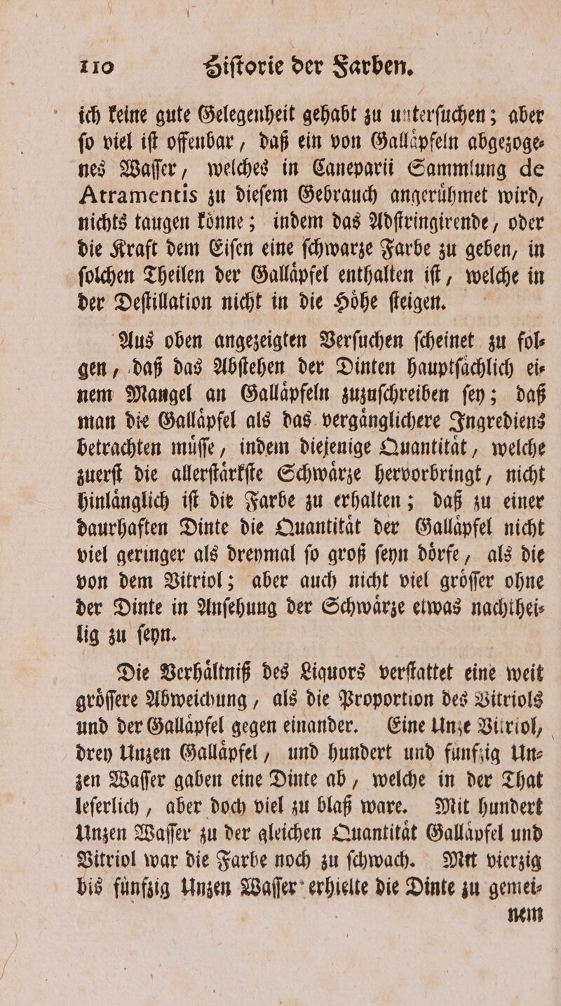 ich keine gute Gelegenheit gehabt zu unterſuchen; aber ſo viel iſt offenbar, daß ein von Gallaͤpfeln abgezoge⸗ nes Waſſer, welches in Caneparii Sammlung de Atramentis zu dieſem Gebrauch angeruͤhmet wird, nichts taugen koͤnne; indem das Adſtringirende, oder die Kraft dem Eiſen eine ſchwarze Farbe zu geben, in ſolchen Theilen der Gallaͤpfel enthalten iſt, welche in der Deſtillation nicht in die Hoͤhe ſteigen. Aus oben angezeigten Verſuchen ſcheinet zu fol⸗ gen, daß das Abſtehen der Dinten hauptſachlich eis nem Mangel an Gallaͤpfeln zuzuſchreiben ſey; daß man die Gallaͤpfel als das vergaͤnglichere Ingrediens betrachten muͤſſe, indem diejenige Quantitaͤt, welche zuerſt die allerſtaͤrkſte Schwaͤrze hervorbringt, nicht hinlaͤnglich iff die Farbe zu erhalten; daß zu einer daurhaften Dinte die Quantitaͤt der Gallaͤpfel nicht viel geringer als dreymal ſo groß ſeyn doͤrfe, als die von dem Vitriol; aber auch nicht viel groͤſſer ohne der Dinte in Anſehung der Schwaͤrze etwas nachthei⸗ lig zu ſeyn. Die Verhaͤltniß des Liquors verſtattet eine weit groͤſſere Abweichung, als die Proportion des Vitriols und der Gallaͤpfel gegen einander. Eine Unze Vitriol, drey Unzen Gallaͤpfel, und hundert und fünfzig Une zen Waſſer gaben eine Dinte ab, welche in der That leſerlich, aber doch viel zu blaß ware. Mit hundert Unzen Wafer zu der gleichen Quantitaͤt Gallaͤpfel und Vitriol war die Farbe noch zu ſchwach. Mir vierzig bis fuͤnfzig Unzen Waſſer erhielte die Dinte zu gemei⸗ nem