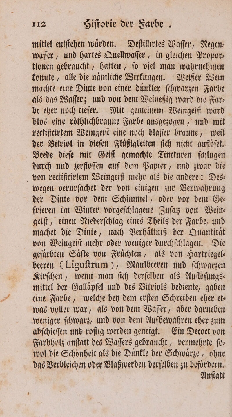 mittel entſtehen wuͤrden. Deſtillirtes Wafer, Regen: waſſer, und hartes Quellwaſſer, in gleichen Propor⸗ tionen gebraucht, hatten, ſo viel man wahrnehmen konnte, alle die namliche Wirkungen. Weißer Wein machte eine Dinte von einer duͤnkler ſchwarzen Farbe als das Waſſer; und von dem Weineßig ward die Far⸗ be eher noch tiefer. Mit gemeinem Weingeiſt ward blos eine roͤthlichbraune Farbe ausgezogen, und mit rectiſteirtem Weingeiſt eine noch blaſſer braune, weil der Vitriol in dieſen Fluͤßigkeiten ſich nicht auflöfet.. Beede dieſe mit Geiſt gemachte Tincturen ſchlugen durch und zerfloſſen auf dem Papier, und zwar die von rectificirtem Weingeiſt mehr als die andere: Des⸗ wegen verurſachet der von einigen zur Verwahrung der Dinte vor dem Schimmel, oder vor dem Ge⸗ frieren im Winter vorgefchlagene Zuſatz von Wein: geiſt, einen Niederſchlag eines Theils der Farbe, und machet die Dinte, nach Verhaͤltniß der Quantität von Weingeiſt mehr oder weniger durchſchlagen. Die gefärbten Säfte von Früchten, als von Hartriegel⸗ beeren (Liguſtrum), Maulbeeren und ſchwarzen Kirſchen, wenn man ſich derſelben als Aufloͤſungs⸗ mittel der Gallaͤpfel und des Vitriols bediente, gaben eine Farbe, welche bey dem erſten Schreiben eher et⸗ was voller war, als von dem Waſſer, aber darneben weniger ſchwarz, und von dem Aufbewahren eher zum abſchieſſen und roſtig werden geneigt. Ein Decoct von Farbholz anſtatt des Waſſers gebraucht, vermehrte ſo⸗ wol die Schoͤnheit als die Duͤnkle der Schwaͤrze, ohne das Verbleichen oder Blaßwerden derſelben zu „Hude Anſtatt