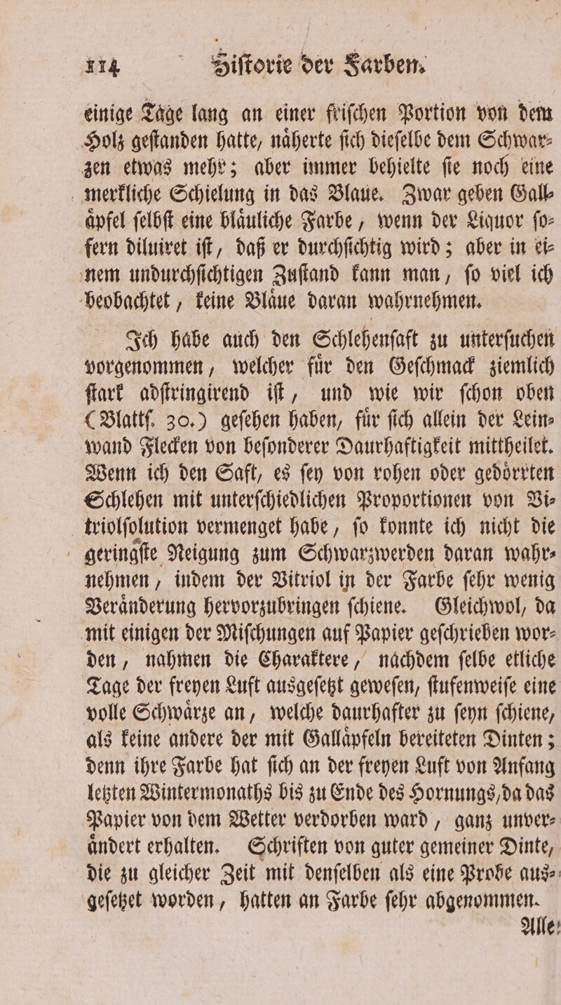 einige Tage lang an einer friſchen Portion von dem Holz geſtanden hatte, naͤherte ſich dieſelbe dem Schwar⸗ zen etwas mehr; aber immer behielte ſie noch eine merkliche Schielung in das Blaue. Zwar geben Gall⸗ aͤpfel ſelbſt eine blaͤuliche Farbe, wenn der Liquor ſo⸗ fern diluiret iſt, daß er durchſichtig wird; aber in ei⸗ nem undurchſichtigen Zuſtand kann man, ſo viel ich beobachtet, keine Blaͤue daran wahrnehmen. Ich habe auch den Schlehenſaft zu unterſuchen vorgenommen, welcher fuͤr den Geſchmack ziemlich ſtark adſtringirend iſt, und wie wir ſchon oben (Blattſ. 30.) geſehen haben, fuͤr ſich allein der Lein⸗ wand Flecken von beſonderer Daurhaftigkeit mittheilet. Wenn ich den Saft, es ſey von rohen oder gedoͤrrten Schlehen mit unterſchiedlichen Proportionen von Vi⸗ triolſolution vermenget habe, ſo konnte ich nicht die geringſte Neigung zum Schwarzwerden daran wahr⸗ nehmen, indem der Vitriol in der Farbe ſehr wenig Veraͤnderung hervorzubringen ſchiene. Gleichwol, da mit einigen der Miſchungen auf Papier geſchrieben wor⸗ den, nahmen die Charaktere, nachdem ſelbe etliche Tage der freyen Luft ausgeſetzt geweſen, ſtufenweiſe eine volle Schwaͤrze an, welche daurhafter zu ſeyn ſchiene, als keine andere der mit Gallaͤpfeln bereiteten Dinten; denn ihre Farbe hat ſich an der freyen Luft von Anfang letzten Wintermonaths bis zu Ende des Hornungs, da das Papier von dem Wetter verdorben ward, ganz unver⸗ aͤndert erhalten. Schriften von guter gemeiner Dinte, die zu gleicher Zeit mit denfelben als eine Brose aus⸗ geſetzet worden, hatten an Farbe ſehr abgenommen. Alle: