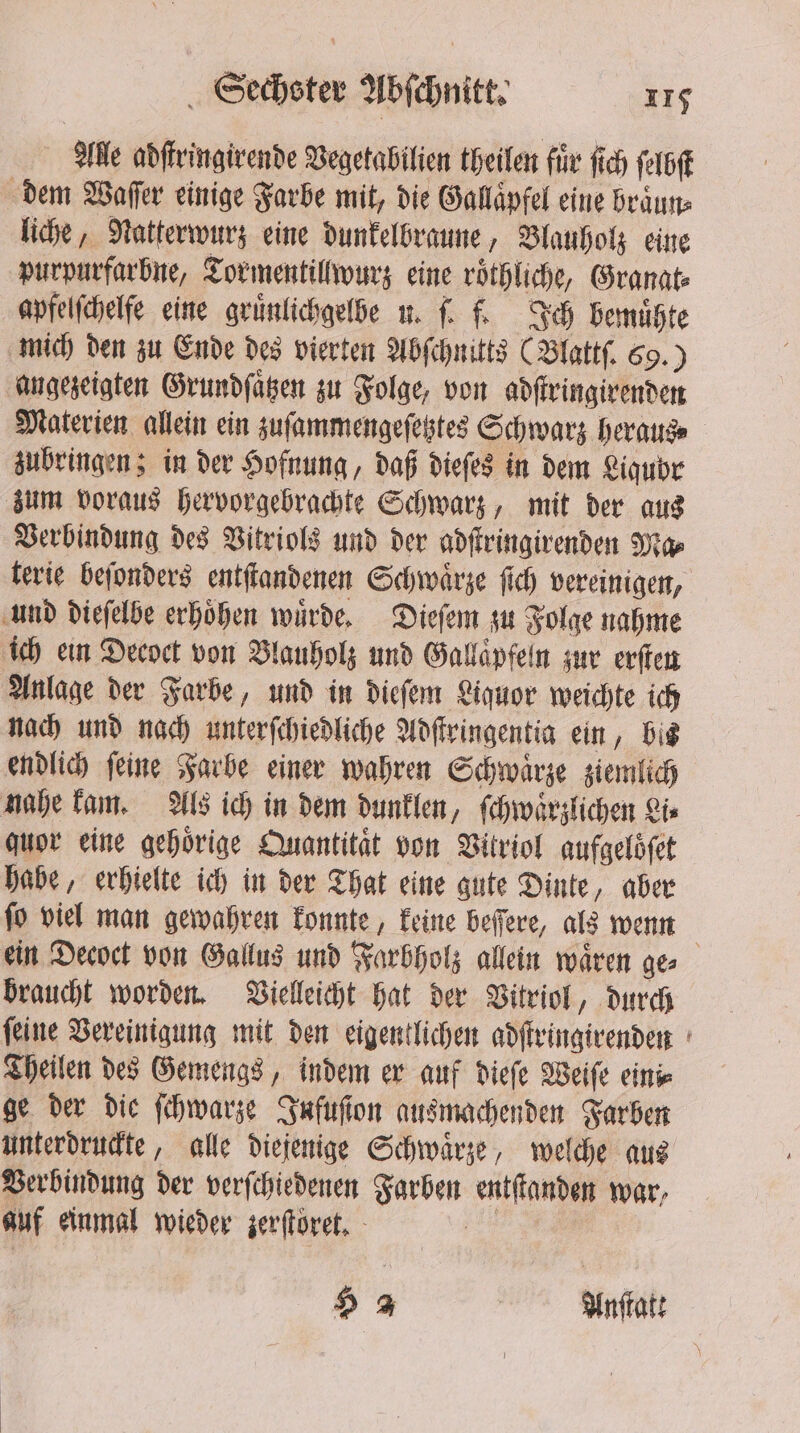 Alle adſtringirende Vegetabilien theilen für fich ſelbſt dem Waſſer einige Farbe mit, die Gallaͤpfel eine braͤun⸗ liche, Natterwurz eine dunkelbraune, Blauholz eine purpurfarbne, Tormentillwurz eine roͤthliche, Granat⸗ apfelſchelfe eine gruͤnlichgelbe u. ſ. f. Ich bemuͤhte mich den zu Ende des vierten Abſchnitts (Blattſ. 69.) angezeigten Grundſaͤtzen zu Folge, von adſtringirenden Materien allein ein zuſammengeſetztes Schwarz heraus⸗ zubringen; in der Hofnung, daß dieſes in dem Liqubr zum voraus hervorgebrachte Schwarz, mit der aus Verbindung des Vitriols und der adſtringirenden Ma⸗ terie beſonders entſtandenen Schwaͤrze ſich vereinigen, und dieſelbe erhoͤhen wuͤrde. Dieſem zu Folge nahme ich ein Decoct von Vlauholz und Gallaͤpfeln zur erſten Anlage der Farbe, und in dieſem Liquor weichte ich nach und nach unterſchiedliche Adſtringentia ein, bis endlich ſeine Farbe einer wahren Schwaͤrze ziemlich nahe kam. Als ich in dem dunklen, ſchwaͤrzlichen Lis quor eine gehörige Quantität von Vitriol aufgelöfet habe, erhielte ich in der That eine gute Dinte, aber fo viel man gewahren konnte, keine befere, als wenn ein Decoct von Gallus und Farbholz allein waͤren ge⸗ braucht worden. Vielleicht hat der Vitriol, durch ſeine Vereinigung mit den eigentlichen adſtringirenden Theilen des Gemengs, indem er auf dieſe Weiſe eini⸗ ge der die ſchwarze Infuſion ausmachenden Farben unterdruckte, alle diejenige Schwaͤrze, welche aus Verbindung der verſchiedenen Farben entſtanden war, auf einmal wieder zerſtoret. 3 3 | Anſtatt