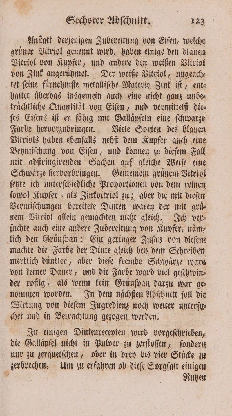 Anſtatt derjenigen Zubereitung von Eiſen, welche gruͤner Vitriol genennt wird, haben einige den blauen Vitriol von Kupfer, und andere den weißen Vitriol von Zink angeruͤhmet. Der weiße Vitriol, ungeach⸗ ‚tet feine fuͤrnehmſte metallische Materie Zink iſt, ent⸗ haltet uͤberdas insgemein auch eine nicht ganz unbe⸗ traͤchtliche Quantität von Eiſen, und vermittelſt Die ſes Eiſens iſt er faͤhig mit Gallaͤpfeln eine ſchwarze Farbe hervorzubringen. Viele Sorten des blauen Vitriols haben ebenfalls nebſt dem Kupfer auch eine Beymiſchung von Eiſen, und koͤnnen in dieſem Fall mit adſtringirenden Sachen auf gleiche Weiſe eine Schwaͤrze hervorbringen. Gemeinem gruͤnem Vitriol ſetzte ich unterſchiedliche Proportionen von dem reinen ſowol Kupfer als Zinkvitriol zu; aber die mit dieſen Vermiſchungen bereitete Dinten waren der mit gruͤ⸗ nem Vitriol allein gemachten nicht gleich. Ich vers ſuchte auch eine andere Zubereitung von Kupfer, naͤm⸗ lich den Gruͤnſpan: Ein geringer Zuſatz von dieſem machte die Farbe der Dinte gleich bey dem Schreiben merklich duͤnkler, aber dieſe fremde Schwarze ware von keiner Dauer, und die Farbe ward viel geſchwin⸗ der roſtig, als wenn kein Gruͤnſpan darzu war ge⸗ nommen worden. In dem naͤchſten Abſchnitt fol die Wirkung von dieſem Ingredienz noch weiter unterſu⸗ chet und in Betrachtung gezogen werden. In einigen Dintenrecepten wird vorgeſchrieben, die Gallaͤpfel nicht in Pulver zu zerſtoſſen, ſondern nur zu zerquetſchen, oder in drey bis vier Stuͤcke zu zerbrechen. Um zu erfahren ob dieſe Sorgfalt einigen ’ Nutzen