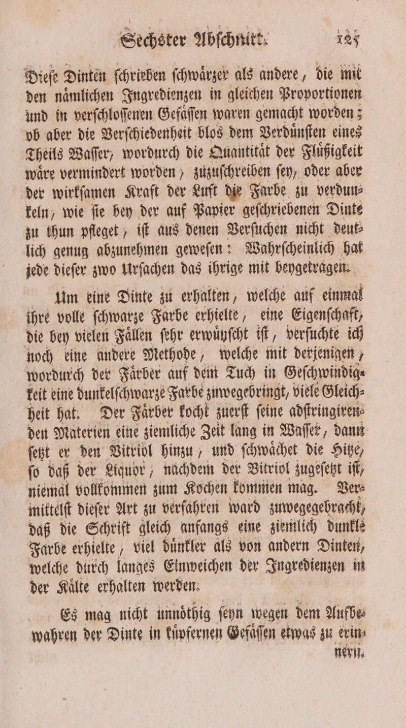 Diese Dinten ſchrieben ſchwaͤrzer als andere, die mit den naͤmlichen Ingredienzen in gleichen Proportionen und in verſchloſſenen Gefaͤſen waren gemacht worden; ob aber die Verſchiedenheit blos dem Verduͤnſten eines Theils Waſſer, wordurch die Quantitat der Fluͤßigkeit waͤre vermindert worden zuzuſchreiben fe, oder aber der wirkſamen Kraft der Luft die Farbe zu verdun⸗ keln, wie ſie bey der auf Papier geſchriebenen Dinte zu ihun pfleget, iſt aus denen Verſuchen nicht deut⸗ lich genug abzunehmen geweſen: Wohrſcheinlich hat jede dieſer zwo Urſachen das ihrige mit beygetragen. Um eine Dinte zu erhalten, welche auf einmal ihre volle ſchwarze Farbe erhielte, eine Eigenſchaft, die bey vielen Fallen ſehr erwuͤyſcht if, verſuchte ich noch eine andere Methode, welche mit derjenigen wordurch der Faͤrber auf dem Tuch in Geſchwindig⸗ keit eine dunkelſchwarze Farbe zuwegebringt, viele Gleich⸗ heit hat. Der Faͤrber kocht zuerſt feine adſtringiren⸗ den Materien eine ziemliche Zeit lang in Waſſer, dann ſetzt er den Vitriol hinzu, und ſchwaͤchet die Hitze, ſo daß der Liquor, nachdem der Vitriol zugeſetzt if, niemal vollkommen zum Kochen kommen mag. Ver⸗ mittelt dieſer Art zu verfahren ward zuwegegebracht, daß die Schrift gleich anfangs eine ziemlich dunkle Farbe erhielte ; viel duͤnkler als von andern Dinten, welche durch langes Einweichen der Ingredienzen in der Malte erhalten werden. Es mag nicht unnöthig ſeyn wegen dem Aufbe⸗ wahren der Dinte in kuͤpfernen Gefaͤſen etwas zu erin⸗ neril.