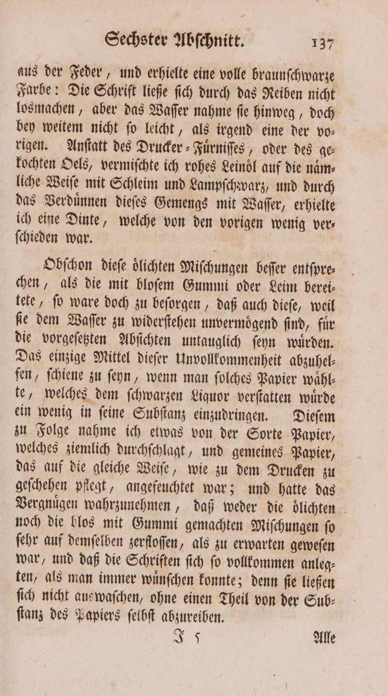 aus der Feder, und erhielte eine volle braunſchwarze Farbe: Die Schrift ließe ſich durch das Reiben nicht losmachen, aber das Waſſer nahme ſie hinweg, doch bey weitem nicht fo leicht, als irgend eine der vo- rigen. Anſtatt des Drucker ⸗Fuͤrniſſes, oder des ge kochten Oels, vermiſchte ich rohes Leinol auf die name liche Weiſe mit Schleim und Lampſchwarz, und durch das Verduͤnnen dieſes Gemengs mit Waſſer, erhielte ich eine Dinte, welche von den vorigen wenig ver⸗ ſchieden war. Obſchon dieſe oͤlichten Miſchungen beſſer entſpre⸗ chen, als die mit bloſem Gummi oder Leim berei⸗ tete, ſo ware doch zu beſorgen, daß auch dieſe, weil fle dem Waſſer zu widerſtehen unvermoͤgend find, für die vorgeſetzten Abſichten untauglich ſeyn wuͤrden. Das einzige Mittel dieſer Unvollkommenheit abzuhel⸗ fen, ſchiene zu ſeyn, wenn man ſolches Papier wähl- te, welches dem ſchwarzen Liquor verſtatten wuͤrde ein wenig in ſeine Subſtanz einzudringen. Dieſem zu Folge nahme ich etwas von der Sorte Papier, welches ziemlich durchſchlagt, und gemeines Papier, das auf die gleiche Weiſe, wie zu dem Drucken zu geſchehen pflegt, angefeuchtet war; und hatte das Vergnuͤgen wahrzunehmen, daß weder die dlichten noch die blos mit Gummi gemachten Miſchungen ſo ſehr auf demſelben zerfloſſen „als zu erwarten geweſen war, und daß die Schriften ſich ſo vollkommen anleg⸗ ten, als man immer wuͤnſchen konnte; denn ſie ließen ſich nicht auswaſchen, ohne einen Theil von der Sub: ſtanz des Papiers ſelbſt abzureiben. 5 Alle