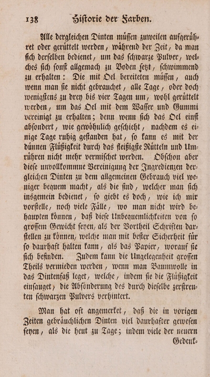 Alle dergleichen Dinten muͤſſen zuweilen aufgeruͤh⸗ ret oder geruͤttelt werden, während der Zeit, da man ſich derſelben bedienet, um das ſchwarze Pulver, wel⸗ ches fic) font allgemach zu Boden fett, ſchwimmend zu erhalten: Die mit Oel bereiteten muͤſſen, auch wenn man ſie nicht gebrauchet, alle Tage, oder doch wenigſtens zu drey bis vier Tagen um, wohl geruͤttelt werden, um das Oel mit dem Waſſer und Gummi vereinigt zu erhalten; denn wenn ſich das Oel einſt abſondert, wie gewoͤhnlich geſchieht, nachdem es ei⸗ nige Tage ruhig geſtanden hat, ſo kann es mit der dünnen Fluͤßigkeit durch das fleißigſte Ruͤtteln und Um⸗ ruͤhren nicht mehr vermiſchet werden. Obſchon aber dieſe unvollkommne Vereinigung der Ingredienzen der⸗ gleichen Dinten zu dem allgemeinen Gebrauch viel we⸗ niger bequem macht, als die ſind, welcher man ſich insgemein bedienet, ſo giebt es doch, wie ich mir vorſtelle, noch viele Falle, wo man nicht wird be haupten koͤnnen, daß dieſe Unbequemlichkeiten von ſo groſſem Gewicht ſeyen, als der Vortheil Schriften dar⸗ ſtellen zu koͤnnen, welche man mit beſter Sicherheit für ſo daurhaft halten kann, als das Papier, worauf ſie ſich befinden. Zudem kann die Ungelegenheit groſſen Theils vermieden werden, wenn man Baumwolle in das Dintenfaß leget, welche, indem ſie die Fluͤßigkeit einſauget, die Abſoͤnderung des durch dieſelbe zerſtreu⸗ ten ſchwarzen Pulvers verhintert. Man hat oft angemerket, daß die in vorigen Zeiten gebraͤuchlichen Dinten viel daurhafter geweſen ſeyen, als die heut zu Tage; indem viele der neuern Gedenk⸗