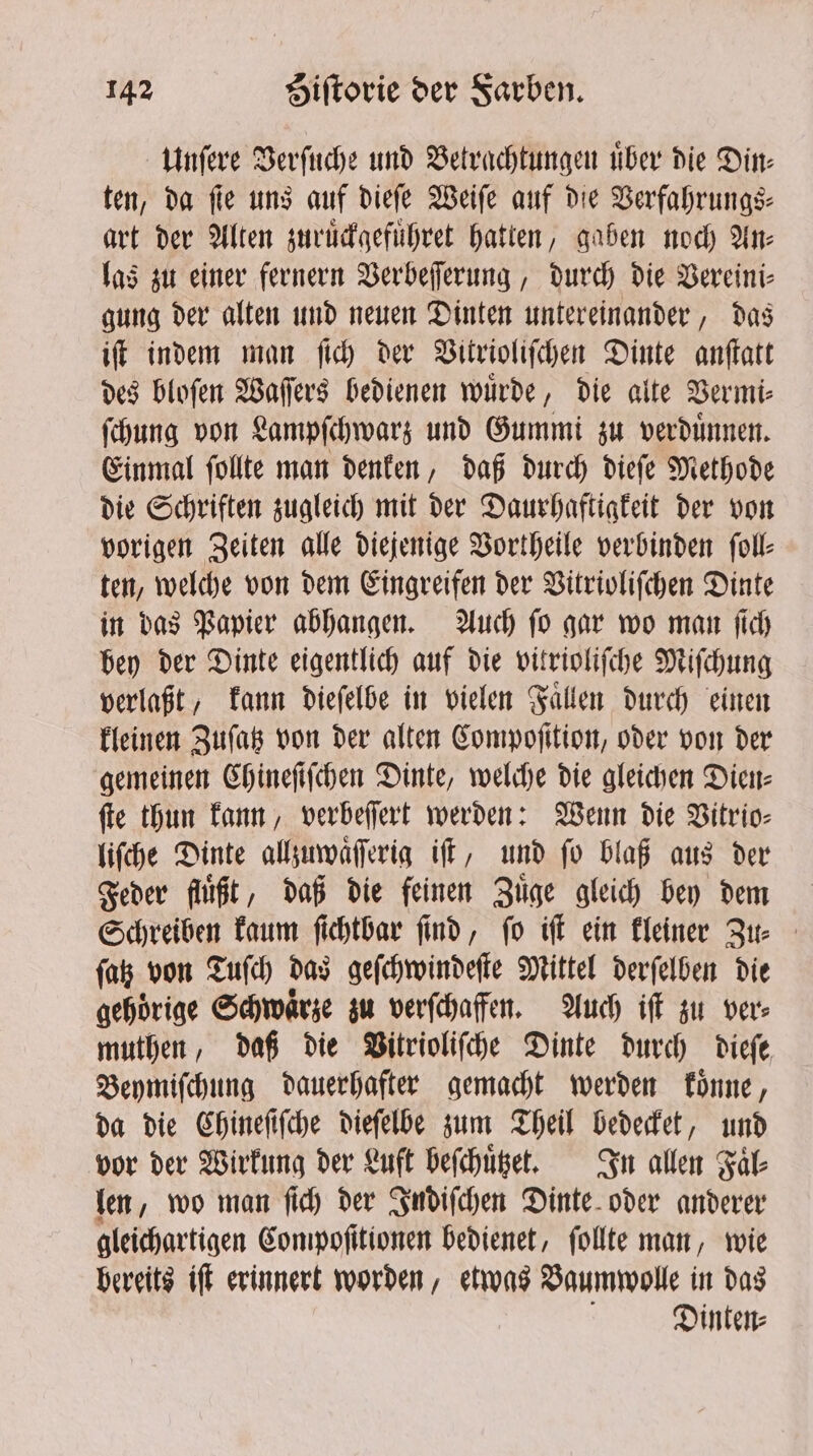 Unſere Verſuche und Betrachtungen uͤber die Din— ten, da ſie uns auf dieſe Weiſe auf die Verfahrungs⸗ art der Alten zuruͤckgefuͤhret hatten, gaben noch An⸗ las zu einer fernern Verbeſſerung, durch die Vereini- gung der alten und neuen Dinten untereinander, das iſt indem man ſich der Vitrioliſchen Dinte anſtatt des bloſen Waſſers bedienen wuͤrde, die alte Vermi⸗ ſchung von Lampſchwarz und Gummi zu verduͤnnen. Einmal ſollte man denken, daß durch dieſe Methode die Schriften zugleich mit der Daurhaftigkeit der von vorigen Zeiten alle diejenige Vortheile verbinden ſoll⸗ ten, welche von dem Eingreifen der Vitrioliſchen Dinte in das Papier abhangen. Auch ſo gar wo man ſich bey der Dinte eigentlich auf die vitrioliſche Miſchung verlaßt, kann dieſelbe in vielen Faͤllen durch einen kleinen Zuſatz von der alten Compoſition, oder von der gemeinen Chineſiſchen Dinte, welche die gleichen Dien⸗ ſte thun kann, verbeſſert werden: Wenn die Vitrio⸗ liſche Dinte allzuwaͤſſerig iſt, und ſo blaß aus der Feder fluͤßt, daß die feinen Zuͤge gleich bey dem Schreiben kaum ſichtbar ſind, ſo iſt ein kleiner Zu⸗ ſatz von Tuſch das geſchwindeſte Mittel derſelben die gehoͤrige Schwaͤrze zu verſchaffen. Auch iff zu ver⸗ muthen, daß die Vitrioliſche Dinte durch dieſe Beymiſchung dauerhafter gemacht werden koͤnne, da die Chineſiſche dieſelbe zum Theil bedecket, und vor der Wirkung der Luft beſchuͤtzet. In allen Faͤl⸗ len, wo man ſich der Indiſchen Dinte oder anderer gleichartigen Compoſitionen bedienet, ſollte man, wie bereits iſt erinnert worden, etwas Baumwolle in das Dinten⸗