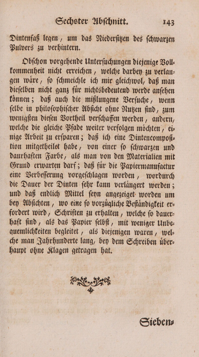 Dintenfaß legen, um das Niederſitzen des ſchwarzen Pulvers zu verhintern. Obſchon vorgehende Unterſuchungen diejenige Voll⸗ kommenheit nicht erreichen, welche darbey zu verlan⸗ gen waͤre, ſo ſchmeichle ich mir gleichwol, daß man dieſelben nicht ganz für nichtsbedeutend werde anſehen koͤnnen; daß auch die mißlungene Verſuche, wenn ſelbe in philoſophiſcher Abſicht ohne Nutzen ſind, zum wenigſten dieſen Vortheil verſchaffen werden, andern, welche die gleiche Pfade weiter verfolgen moͤchten, ei⸗ nige Arbeit zu erſparen; daß ich eine Dintencompoſi⸗ tion mitgetheilet habe, von einer ſo ſchwarzen und daurhaften Farbe, als man von den Materialien mit Grund erwarten darf; daß fuͤr die Papiermanufactur eine Verbeſſerung vorgeſchlagen worden, wordurch die Dauer der Dinten ſehr kann verlaͤngert werden; und daß endlich Mittel ſeyn angezeiget worden um bey Abſichten, wo eine ſo vorzuͤgliche Beſtaͤndigkeit er⸗ fordert wird, Schriften zu erhalten, welche ſo dauer⸗ haft ſind, als das Papier ſelbſt, mit weniger Unbe⸗ quemlichkeiten begleitet, als diejenigen waren, wel⸗ che man Jahrhunderte lang, bey dem Schreiben uͤber⸗ haupt ohne Klagen getragen hat. FRE Sieben