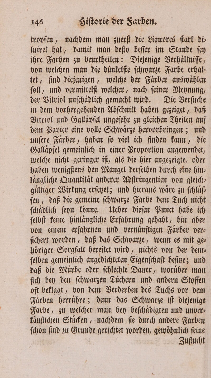 tropfen, nachdem man zuerſt die Liquores ſtark di⸗ luiret hat, damit man deſto beſſer im Stande ſey ihre Farben zu beurtheilen: Diejenige Verhaͤltniſſe, von welchen man die duͤnkelſte ſchwarze Farbe erhal⸗ tet, ſind diejenigen, welche der Faͤrber auswaͤhlen ſoll, und vermittelſt welcher, nach ſeiner Meynung, der Vitriol unſchaͤdlich gemacht wird. Die Verſuche in dem vorhergehenden Abſchnitt haben gezeiget, daß Vitriol und Gallaͤpfel ungefehr zu gleichen Theilen auf dem Papier eine volle Schwaͤrze hervorbringen; und unſere Faͤrber, haben ſo viel ich finden kann, die Gallaͤpfel gemeinlich in einer Proportion angewendet, welche nicht geringer iſt, als die hier angezeigte, oder haben wenigſtens den Mangel derſelben durch eine hin⸗ laͤngliche Quantitat anderer Adſtringentien von gleich⸗ guͤltiger Wirkung erſetzet; und hieraus waͤre zu ſchluͤſ⸗ fun, daß die gemeine ſchwarze Farbe dem Tuch nicht ſchaͤdlich ſeyn koͤnne. Ueber dieſen Punct habe ich ſelbſt keine hinlaͤngliche Erfahrung gehabt, bin aber von einem erfahrnen und vernuͤnftigen Faͤrber ver⸗ ſichert worden, daß das Schwarze, wenn es mit ge⸗ hoͤriger Sorgfalt bereitet wird, nichts von der dem⸗ ſelben gemeinlich angedichteten Eigenſchaft beſitze; und daß die Muͤrbe oder ſchlechte Dauer, woruͤber man ſich bey den ſchwarzen Tuͤchern und andern Stoffen oft beklagt, von dem Verderben des Tuchs vor dem Faͤrben herruͤhre; denn das Schwarze iſt diejenige Farbe, zu welcher man bey beſchaͤdigten und unver⸗ kaͤuflichen Stuͤcken, nachdem ſie durch andere Farben ſchon ſind zu Grunde gerichtet worden, gewoͤhnlich ſeine Zuflucht