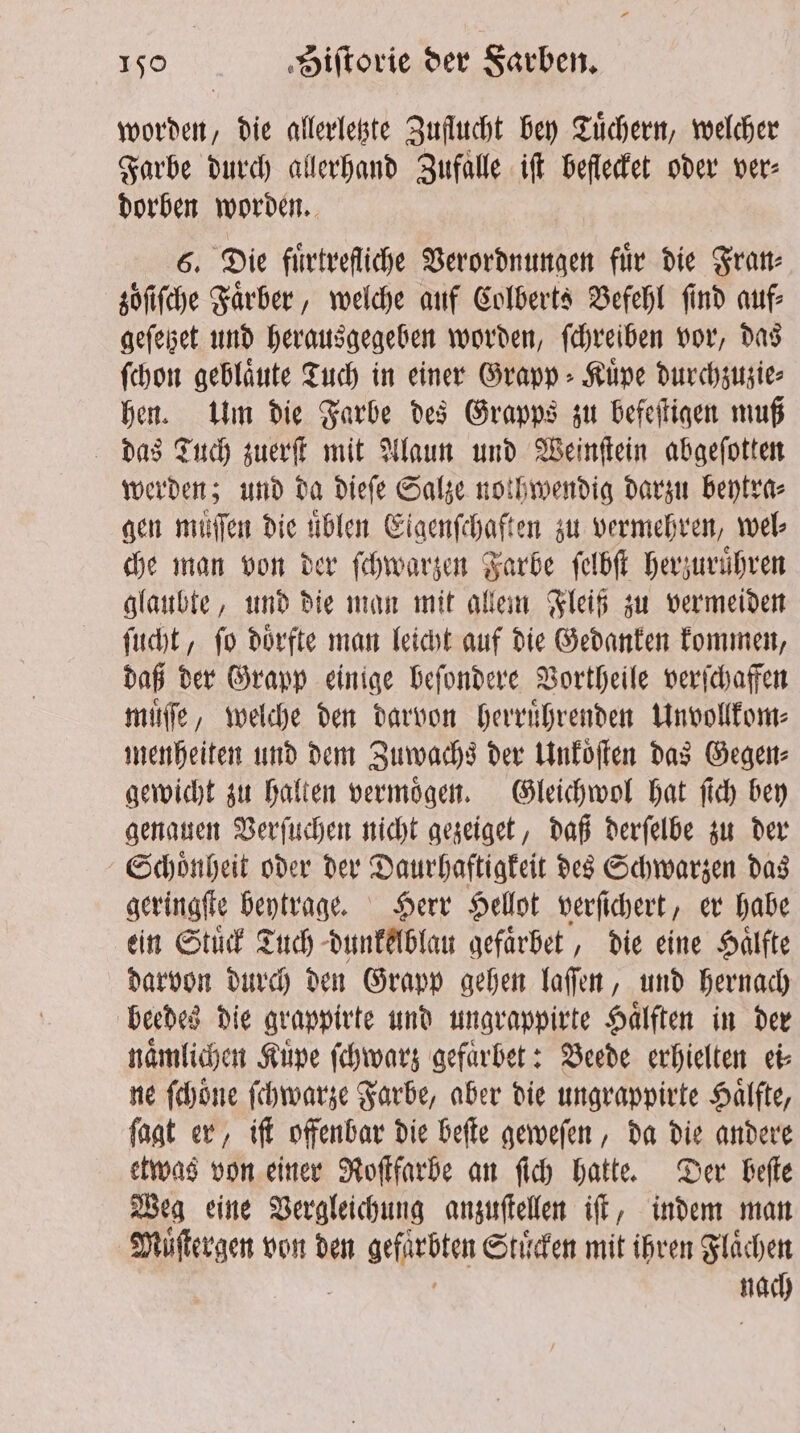 51 „die allerletzte Zuflucht bey Tuͤchern, welcher Farbe durch allerhand Zufalle iſt beflecket oder ver⸗ dorben worden. 6. Die fuͤrtrefliche Verordnungen für die Fran⸗ zöfifche Faͤrber, welche auf Colberts Befehl find auf⸗ gefebet und herausgegeben worden, ſchreiben vor, das ſchon geblaͤute Tuch in einer Grapp⸗Kuͤpe durchzuzie⸗ hen. Um die Farbe des Grapps zu befeſtigen muß das Tuch zuerſt mit Alaun und Weinſtein abgeſotten werden; und da dieſe Salze nothwendig darzu beytra⸗ gen muͤſſen die uͤblen Eigenſchaften zu vermehren, wel che man von der ſchwarzen Farbe ſelbſt herzuruͤhren glaubte, und die man mit allem Fleiß zu vermeiden ſucht, ſo doͤrfte man leicht auf die Gedanken kommen, daß der Grapp einige beſondere Vortheile verſchaffen muͤſſe, welche den darvon herruͤhrenden Unvollkom⸗ menheiten und dem Zuwachs der Unkoͤſten das Gegen⸗ gewicht zu halten vermoͤgen. Gleichwol hat ſich bey genauen Verſuchen nicht gezeiget, daß derſelbe zu der Schoͤnheit oder der Daurhaftigkeit des Schwarzen das geringſte beytrage. Herr Hellot verſichert, er habe ein Stück Tuch dunkelblau gefaͤrbet, die eine Hälfte darvon durch den Grapp gehen laſſen, und hernach beedes die grappirte und ungrappirte Haͤlften in der naͤmlichen Kuve ſchwarz gefaͤrbet: Beede erhielten ei⸗ ne ſchoͤne ſchwarze Farbe, aber die ungrappirte Haͤlſte, ſagt er, iſt offenbar die beſte geweſen, da die andere etwas von einer Roſtfarbe an ſich hatte. Der beſte Weg eine Vergleichung anzuſtellen iſt, indem man Muͤſtergen von den gefpebten Stuͤcken mit ihren Flächen gg