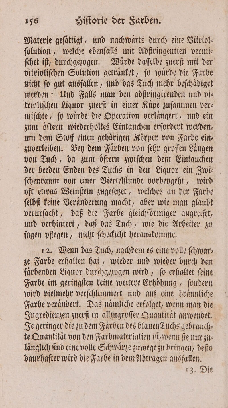 Materie geſaͤttigt, und nachwaͤrts durch eine Vitriol⸗ ſolution, welche ebenfalls mit Adſtringentien vermi⸗ ſchet iſt, durchgezogen. Wuͤrde daſſelbe zuerſt mit der vitrioliſchen Solution getraͤnket, ſo wuͤrde die Farbe nicht ſo gut ausfallen, und das Tuch mehr beſchaͤdiget werden: Und Falls man den adſtringirenden und vi⸗ trioliſchen Liquor zuerſt in einer Kuͤpe zuſammen ver⸗ miſchte, ſo wuͤrde die Operation verlaͤngert, und ein zum oͤftern wiederholtes Eintauchen erfordert werden, um dem Stoff einen gehoͤrigen Koͤrper von Farbe ein⸗ zuverleiben. Bey dem Faͤrben von ſehr groſſen Laͤngen von Tuch, da zum oͤftern zwiſchen dem Eintauchen der beeden Enden des Tuchs in den Liquor ein Zwi⸗ ſchenraum von einer Viertelſtunde vorbeygeht, wird oft etwas Weinſtein zugeſetzet, welches an der Farbe ſelbſt keine Veraͤnderung macht, aber wie man glaubt verurſacht, daß die Farbe gleichfoͤrmiger augreifet, und verhintert, daß das Tuch, wie die Arbeiter zu ſagen pflegen, nicht ſcheckicht herauskomme. 12. Wenn das Tuch, nachdem es eine volle ſchwar⸗ ze Farbe erhalten hat, wieder und wieder durch den faͤrbenden Liquor durchgezogen wird, ſo erhaltet ſeine Farbe im geringſten keine weitere Erhoͤhung, ſondern wird vielmehr verſchlimmert und auf eine braͤunliche Farbe veraͤndert. Das naͤmliche erfolget, wenn man die Ingredienzen zuerſt in allzugroſſer Quantitat anwendet. Je geringer die zu dem Farben des blauen Tuchs gebrauch⸗ te Quantitat von den Farbmaterialien iſt, wenn fie nur zu— laͤnglich find eine volle Schwarze zuwege zu bringen, dete daurhafter wird die Farbe in dem Abtragen ausfallen. 13. Die