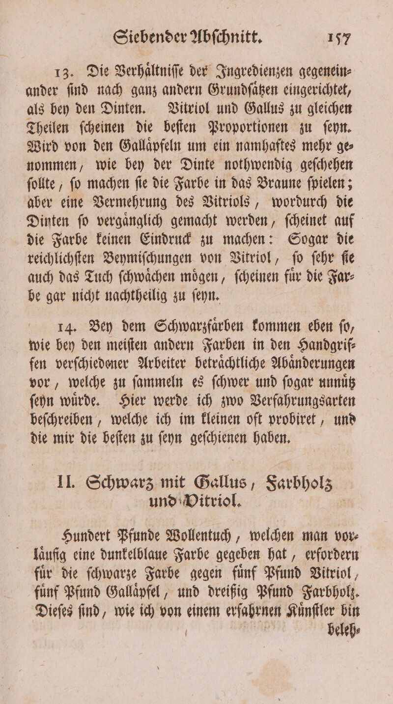 13. Die Verhaͤltniſſe der Ingredienzen gegenein⸗ ander find nach ganz andern Grundſaͤtzen eingerichtet, als bey den Dinten. Vitriol und Gallus zu gleichen Theilen ſcheinen die beſten Proportionen zu ſeyn. Wird von den Gallaͤpfeln um ein namhaftes mehr ge⸗ nommen, wie bey der Dinte nothwendig geſchehen ſollte, ſo machen ſie die Farbe in das Braune ſpielen; aber eine Vermehrung des Vitriols, wordurch die Dinten ſo vergaͤnglich gemacht werden, ſcheinet auf die Farbe keinen Eindruck zu machen: Sogar die reichlichſten Beymiſchungen von Vitriol, ſo ſehr fie auch das Tuch ſchwaͤchen moͤgen, ſcheinen fuͤr die Far⸗ be gar nicht nachtheilig zu ſeyn. 14. Bey dem Schwarzfaͤrben kommen eben ſo, wie bey den meiſten andern Farben in den Handgrif⸗ fen verſchiedener Arbeiter betraͤchtliche Abaͤnderungen vor, welche zu ſammeln es ſchwer und ſogar unnuͤtz ſeyn wuͤrde. Hier werde ich zwo Verfahrungsarten beſchreiben, welche ich im kleinen oft probiret, und die mir die beſten zu ſeyn geſchienen haben. II. Schwarz mit Gallus, Sarbhols und Vitriol. Hundert Pfunde Wollentuch, welchen man vor⸗ laͤuſig eine dunkelblaue Farbe gegeben hat, erfordern fuͤr die ſchwarze Farbe gegen fuͤnf Pfund Vitriol, fünf Pfund Gallaͤpfel, und dreißig Pfund Farbholz. Dieſes ſind, wie ich von einem erfahrnen Kuͤnſtler bin | beleh⸗