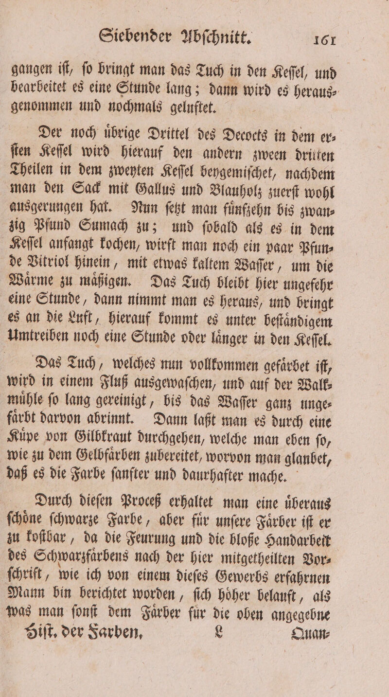 gangen iff, fo bringt man das Tuch in den Keſſel, und bearbeitet es eine Stunde lang; dann wird es heraus⸗ genommen und nochmals geluftet. Der noch uͤbrige Drittel des Decocts in dem er⸗ ſten Keſſel wird hierauf den andern zween drilten Theilen in dem zweyten Keſſel beygemiſchet, nachdem man den Sack mit Gallus und Blauholz zuerſt wohl ausgerungen hat. Nun ſetzt man fuͤnfzehn bis zwan⸗ zig Pfund Sumach zu; und ſobald als es in dem Keſſel anfangt kochen, wirft man noch ein paar Pfun⸗ de Vitriol hinein, mit etwas kaltem Waſſer, um die Waͤrme zu maͤßigen. Das Tuch bleibt hier ungefehr eine Stunde, dann nimmt man es heraus, und bringt es an die Luft, hierauf kommt es unter beſtaͤndigem Umtreiben noch eine Stunde oder linger in den Keſſel. Das Tuch, welches nun vollkommen gefaͤrbet iſt, wird in einem Fluß ausgewaſchen, und auf der Walk⸗ muͤhle ſo lang gereinigt, bis das Waſſer ganz unge⸗ favbt darvon abrinnt. Dann laßt man es durch eine Kuͤpe von Gilbkraut durchgehen, welche man eben ſo, wie zu dem Gelbfaͤrben zubereitet, worvon man glanbet, daß es die Farbe ſanfter und daurhafter mache. Durch dieſen Proceß erhaltet man eine uͤberaus ſchoͤne ſchwarze Farbe, aber für unſere Faͤrber iſt er zu koſtbar, da die Feurung und die bloße Handarbeit des Schwarzfaͤrbens nach der hier mitgetheilten Vor⸗ ſchrift, wie ich von einem dieſes Gewerbs erfahrnen Mann bin berichtet worden, ſich hoͤher belauft, als was man ſonſt dem Farber fur die oben angegebne Biſt. der Farben, L Quan⸗