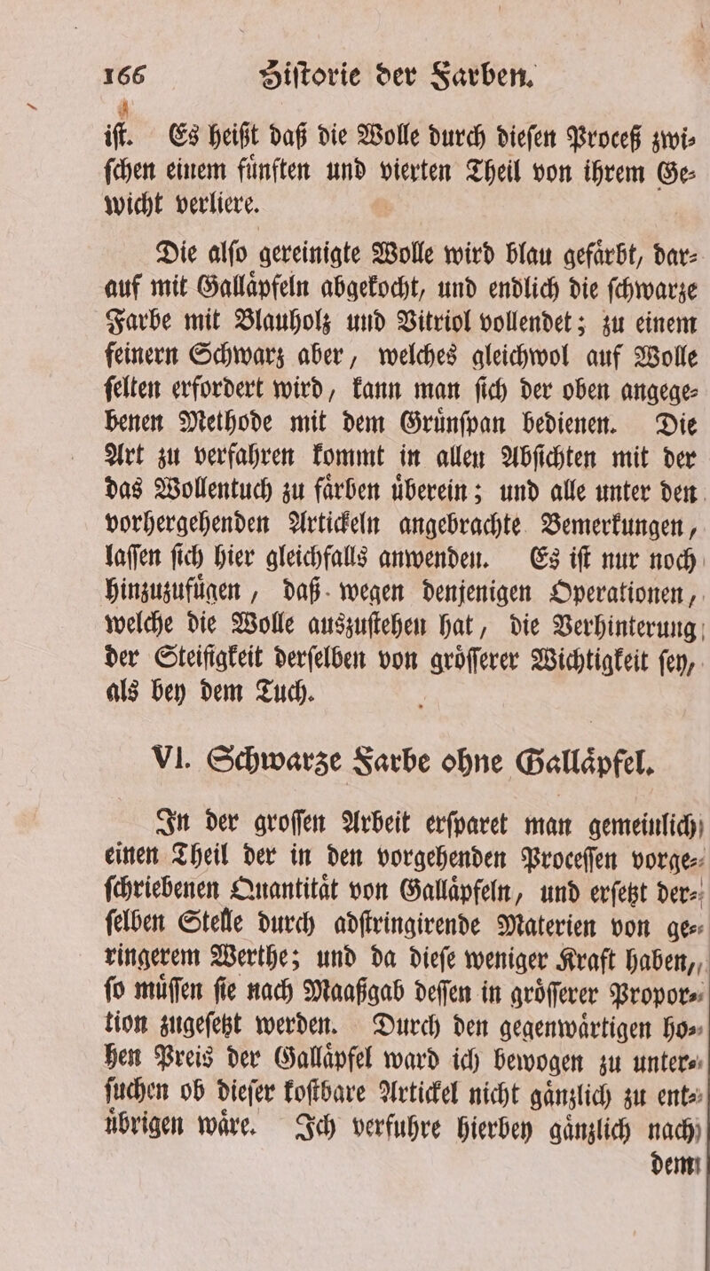 iſt. Es heißt daß die Wolle durch dieſen Proceß zwi⸗ ſchen einem fuͤnften und vierten Theil von ihrem Ge⸗ wicht verliere. Die alſo gereinigte Wolle wird blau gefaͤrbt, dar⸗ auf mit Gallaͤpfeln abgekocht, und endlich die ſchwarze Farbe mit Blauholz und Vitriol vollendet; zu einem feinern Schwarz aber, welches gleichwol auf Wolle ſelten erfordert wird, kann man ſich der oben angege⸗ benen Methode mit dem Gruͤnſpan bedienen. Die Art zu verfahren kommt in allen Abſichten mit der das Wollentuch zu faͤrben uͤberein; und alle unter den vorhergehenden Artickeln angebrachte Bemerkungen, laſſen ſich hier gleichfalls anwenden. Es iſt nur noch hinzuzufuͤgen, daß wegen denjenigen Operationen, welche die Wolle auszuſtehen hat, die Verhinterung der Steifigkeit derſelben von groͤſſerer Wichtigkeit ſey, als bey dem Tuch. a VI. Schwarze Farbe ohne Gallaͤpfel. In der groſſen Arbeit erſparet man gemeinlich einen Theil der in den vorgehenden Proceſſen vorge⸗ ſchriebenen Quantitat von Gallaͤpfeln, und erſetzt der⸗ ſelben Stelle durch adſtringirende Materien von Geer ringerem Werthe; und da dieſe weniger Kraft haben, ſo muͤſſen fie nach Maaßgab deſſen in groͤſſerer Propor⸗ tion zugeſetzt werden. Durch den gegenwaͤrtigen ho⸗ hen Preis der Gallaͤpfel ward ich bewogen zu unter⸗ ſuchen ob dieſer koſtbare Artickel nicht gaͤnzlich zu ent⸗ uͤbrigen waͤre. Ich verfuhre hierbey gaͤnzlich nach) dem