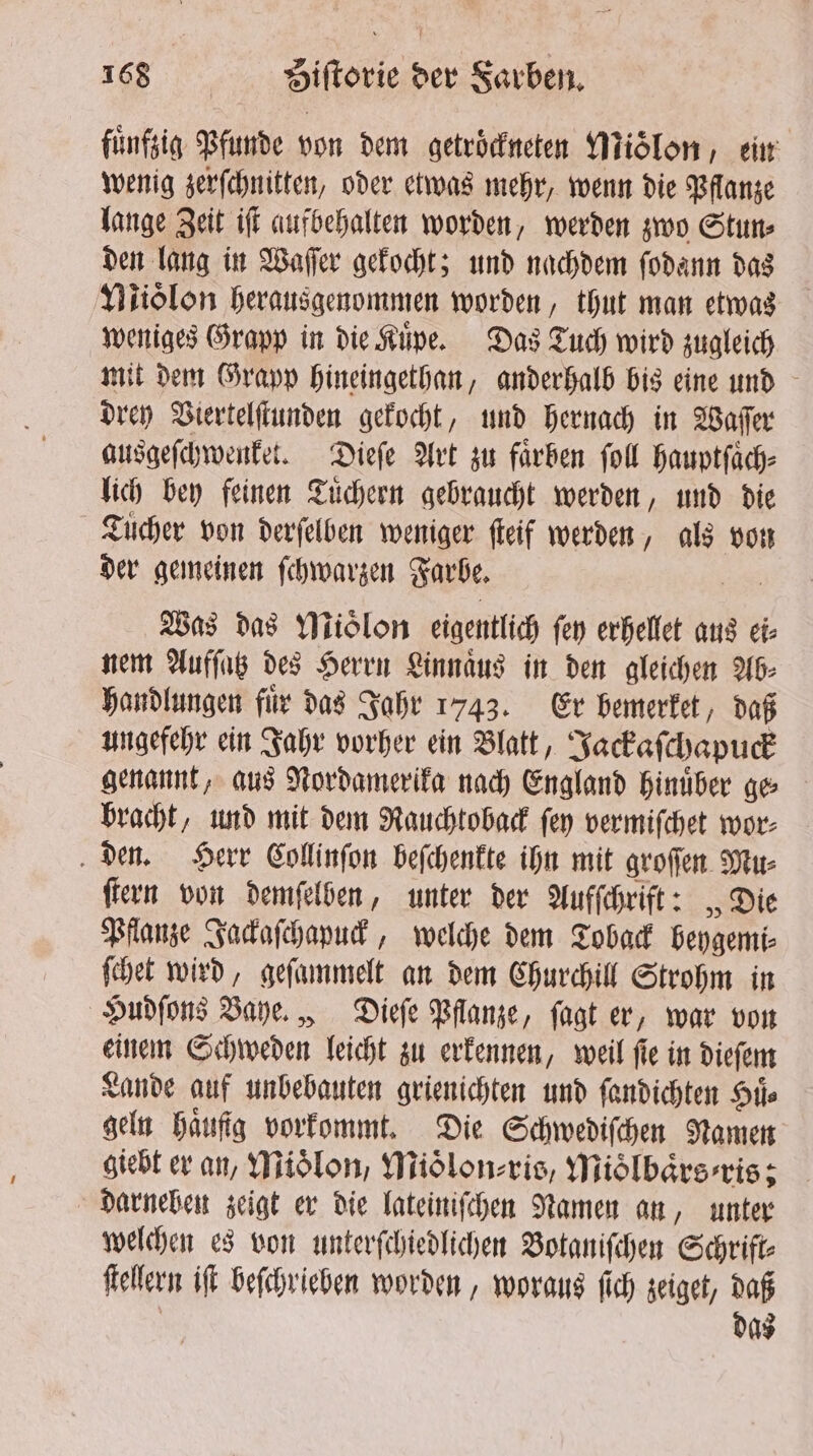 fünfsig Pfunde von dem getrockneten Mioͤlon, ein wenig zerſchnitten, oder etwas mehr, wenn die Pflanze lange Zeit iſt aufbehalten worden, werden zwo Stun⸗ den lang in Vaſſer gekocht; und nachdem ſodann das Niiolon herausgenommen worden, thut man etwas weniges Grapp in die Küpe. Das Tuch wird zugleich mit dem Grapp hineingethan, anderhalb bis eine und drey Viertelſtunden gekocht, und hernach in Waſſer ausgeſchwenket. Dieſe Art zu faͤrben ſoll hauptſaͤch⸗ lich bey feinen Tuͤchern gebraucht werden, und die Tücher von derſelben weniger ſteif werden, als von der gemeinen ſchwarzen Farbe. Was das Mioͤlon eigentlich fen erhellet aus ei⸗ nem Aufſatz des Herrn Linnaͤus in den gleichen Ab⸗ handlungen fuͤr das Jahr 1743. Er bemerket, daß ungefehr ein Jahr vorher ein Blatt, Jackaſchapuck genannt, aus Nordamerika nach England hinuͤber ge bracht, und mit dem Rauchtoback ſey vermiſchet wor⸗ den. Herr Collinſon beſchenkte ihn mit groſſen Mu⸗ ſtern von demſelben, unter der Aufſchrift: „Die Pflanze Jackaſchapuck, welche dem Toback beygemi⸗ ſchet wird, geſammelt an dem Churchill Strohm in Hudſons Baye. , Dieſe Pflanze, ſagt er, war von einem Schweden leicht zu erkennen, weil ſie in dieſem Lande auf unbebauten grienichten und ſandichten Stic geln Haufig vorkommt. Die Schwediſchen Namen giebt er an, Mioͤlon, Mioͤlon⸗ris, Mioͤlbaͤrs⸗ris; darneben zeigt er die lateiniſchen Namen an, unter welchen es von unterſchiedlichen Botaniſchen Schrift⸗ ſtellern ift beſchrieben worden, woraus ſich zeiget, daß | das