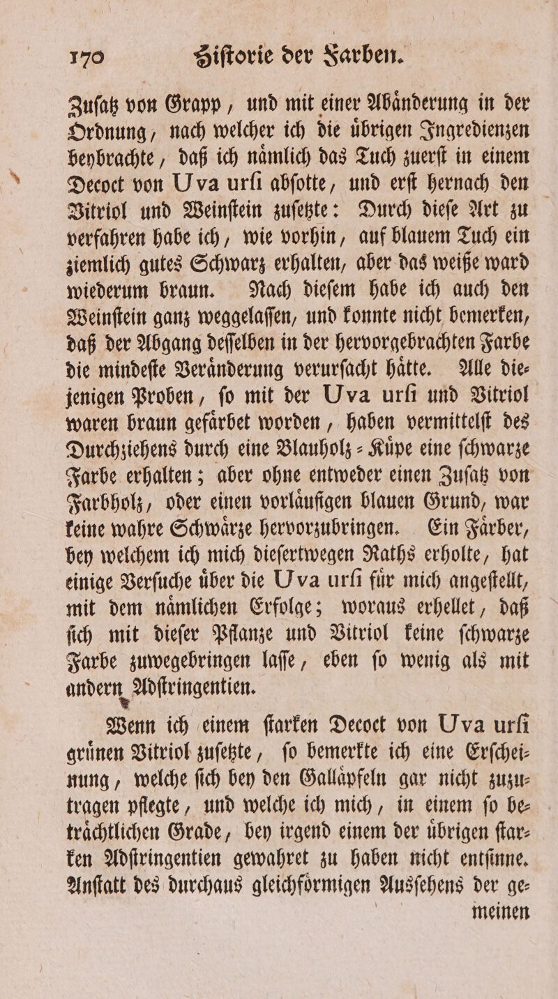 Zuſatz von Grapp, und mit einer Abaͤnderung in der Ordnung / nach welcher ich die übrigen Ingredienzen beybrachte, daß ich naͤmlich das Tuch zuerſt in einem Decoct von Uva urfı abſotte, und erſt hernach den Vitriol und Weinſtein zuſetzte: Durch dieſe Art zu verfahren habe ich, wie vorhin, auf blauem Tuch ein ziemlich gutes Schwarz erhalten, aber das weiße ward wiederum braun. Nach dieſem habe ich auch den Weinſtein ganz weggelaſſen, und konnte nicht bemerken, daß der Abgang deſſelben in der hervorgebrachten Farbe die mindeſte Veraͤnderung verurſacht haͤtte. Alle die⸗ jenigen Proben, fo mit der Uva urſi und Vitriol waren braun gefaͤrbet worden, haben vermittelſt des Durchziehens durch eine Blauholz⸗Kuͤpe eine ſchwarze Farbe erhalten; aber ohne entweder einen Zuſatz von Farbholz, oder einen vorlaͤufigen blauen Grund, war keine wahre Schwaͤrze hervorzubringen. Ein Faͤrber, bey welchem ich mich dieſertwegen Raths erholte, hat einige Verſuche über die Uva urſi für mich angeſtellt, mit dem naͤmlichen Erfolge; woraus erhellet, daß ſich mit dieſer Pflanze und Vitriol keine ſchwarze Farbe zuwegebringen laſſe, eben ſo wenig als mit andern Adſtringentien. Wenn ich einem ſtarken Decoct von Uva urfi grünen Vitriol zuſetzte, fo bemerkte ich eine Erſchei⸗ nung, welche ſich bey den Gallaͤpfeln gar nicht zuzu⸗ tragen pflegte, und welche ich mich, in einem ſo be⸗ traͤchtlichen Grade, bey irgend einem der uͤbrigen ſtar⸗ ken Adſtringentien gewahret zu haben nicht entſinne. Anſtatt des durchaus gleichfoͤrmigen Ausſehens der ge⸗ meinen