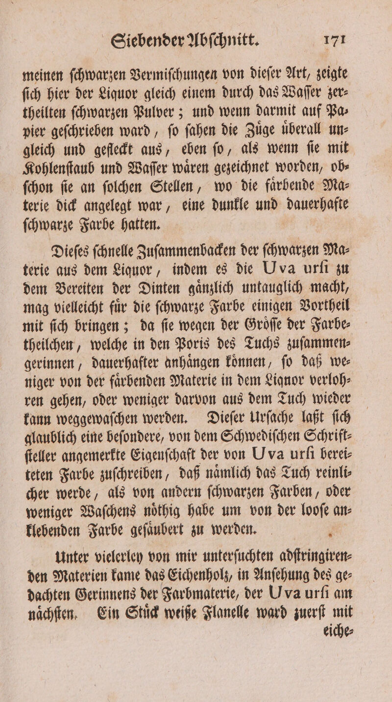 meinen ſchwarzen Vermiſchungen von dieſer Art, zeigte ſich hier der Liquor gleich einem durch das Waſſer zer⸗ theilten ſchwarzen Pulver; und wenn darmit auf Pa⸗ pier geſchrieben ward, ſo ſahen die Zuͤge uͤberall un⸗ gleich und gefleckt aus, eben ſo, als wenn ſie mit Kohlenſtaub und Waſſer waͤren gezeichnet worden, ob⸗ ſchon ſie an ſolchen Stellen, wo die faͤrbende Ma⸗ terie dick angelegt war, eine dunkle und branch ſchwarze Farbe hatten. | Diefes fehnelle Zuſammenbacken der ſchwarzen Ma⸗ terie aus dem Liquor, indem es die Uva urſi zu dem Bereiten der Dinten gaͤnzlich untauglich macht, mag vielleicht fuͤr die ſchwarze Farbe einigen Vortheil mit ſich bringen; da fie wegen der Groͤſſe der Farbe⸗ theilchen, welche in den Poris des Tuchs zuſammen⸗ gerinnen, dauerhafter anhaͤngen koͤnnen, ſo daß we⸗ niger von der faͤrbenden Materie in dem Liquor verloh⸗ ren gehen, oder weniger darvon aus dem Tuch wieder kann weggewaſchen werden. Dieſer Urſache laßt ſich glaublich eine beſondere, von dem Schwediſchen Schrift⸗ ſteller angemerkte Eigenſchaft der von Uva urfi berei⸗ teten Farbe zuſchreiben, daß naͤmlich das Tuch reinli⸗ cher werde, als von andern ſchwarzen Farben, oder weniger Waſchens noͤthig habe um von der looſe an⸗ klebenden Farbe geſaͤubert zu werden. ; Unter vielerley von mir unterſuchten adſtringiren⸗ den Materien kame das Eichenholz, in Anſehung des ge⸗ dachten Gerinnens der Farbmaterie, der Uva urſi am naͤchſten. Ein Stuͤck weiße Flanelle ward zuerſt mit eiche⸗