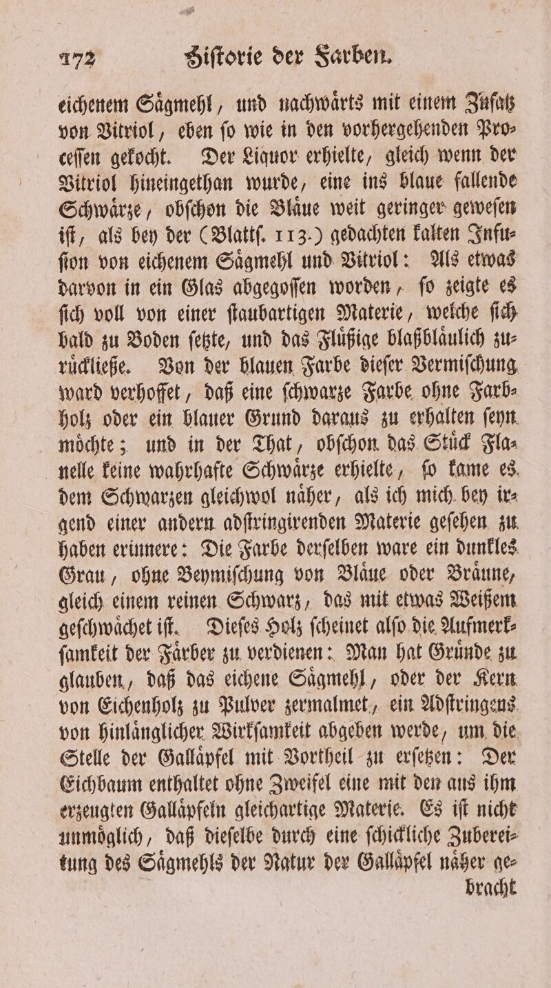 eichenem Saͤgmehl, und nachwaͤrts mit einem Zuſatz von Vitriol, eben ſo wie in den vorhergehenden Pro⸗ ceſſen gekocht. Der Liquor erhielte, gleich wenn der Vitriol hineingethan wurde, eine ins blaue fallende Schwaͤrze, obſchon die Blaͤue weit geringer geweſen iſt, als bey der (Blattſ. 113.) gedachten kalten Infu⸗ ſton von eichenem Saͤgmehl und Vitriol: Als etwas darvon in ein Glas abgegoſſen worden, ſo zeigte es ſich voll von einer ſtaubartigen Materie, welche ſich bald zu Boden ſetzte, und das Fluͤßige blaßblaͤulich zu⸗ ruͤckließe. Von der blauen Farbe dieſer Vermiſchung ward verhoffet, daß eine ſchwarze Farbe ohne Farb⸗ holz oder ein blauer Grund daraus zu erhalten ſeyn moͤchte; und in der That, obſchon das Stuͤck Fla⸗ nelle keine wahrhafte Schwaͤrze erhielte, fo kame es dem Schwarzen gleichwol naͤher, als ich mich bey ir⸗ gend einer andern adſtringirenden Materie geſehen zu haben erinnere: Die Farbe derſelben ware ein dunkles Grau, ohne Beymiſchung von Blaͤue oder Braune, gleich einem reinen Schwarz, das mit etwas Weißem geſchwaͤchet iſt. Dieſes Holz ſcheinet alſo die Aufmerk⸗ ſamkeit der Faͤrber zu verdienen: Man hat Gruͤnde zu glauben, daß das eichene Saͤgmehl, oder der Kern von Eichenholz zu Pulver zermalmet, ein Adſtringens von hinlaͤnglicher Wirkſamkeit abgeben werde, um die Stelle der Gallaͤpfel mit Vortheil zu erſetzen: Der Eichbaum enthaltet ohne Zweifel eine mit den aus ihm erzeugten Gallaͤpfeln gleichartige Materie. Es iſt nicht unmoͤglich, daß dieſelbe durch eine ſchickliche Zuberei⸗ tung des Saͤgmehls der Natur der Gallaͤpfel naͤher gee bracht