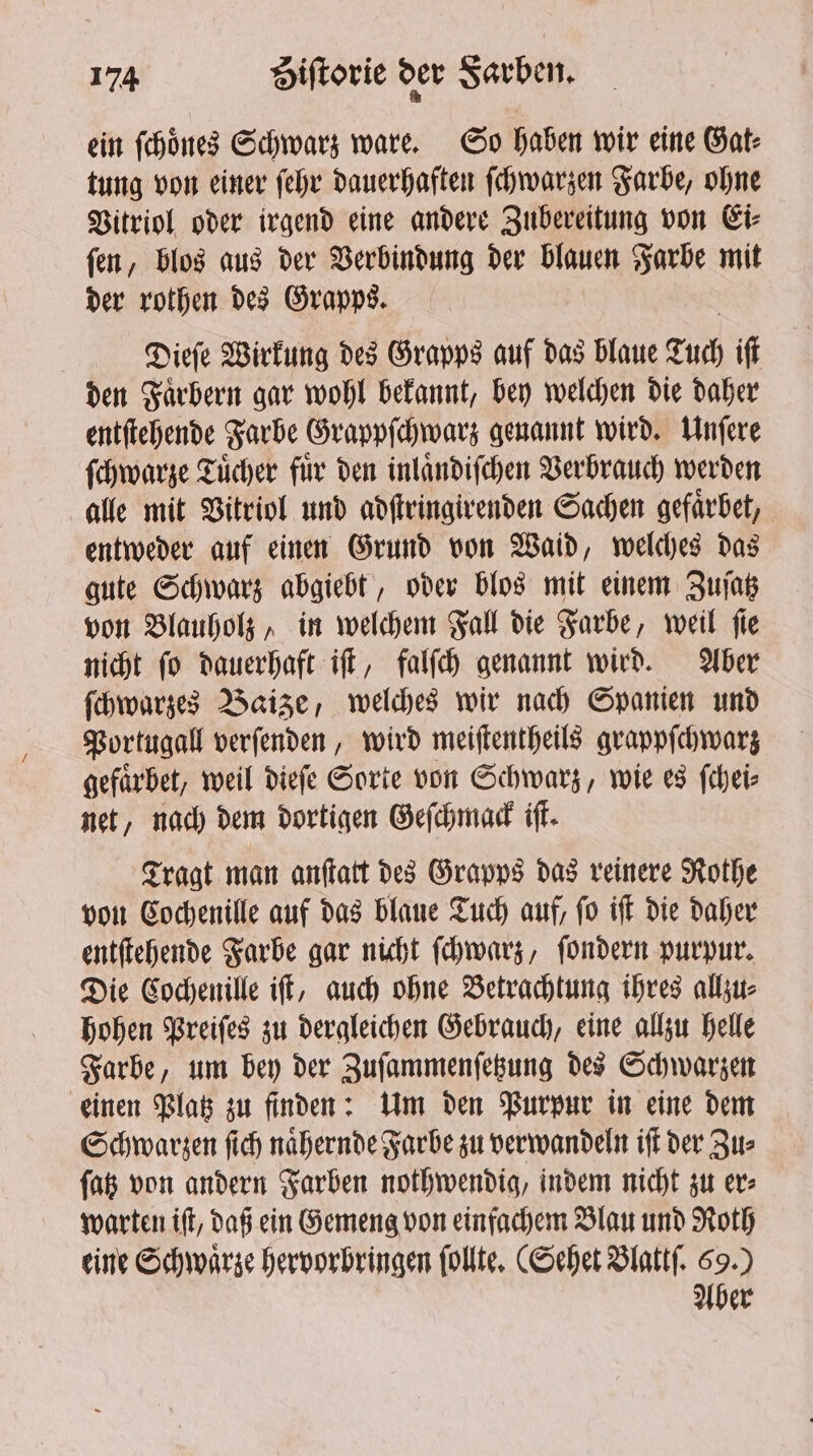 ein ſchoͤnes Schwarz ware. So haben wir eine Gat⸗ tung von einer ſehr dauerhaften ſchwarzen Farbe, ohne Vitriol oder irgend eine andere Zubereitung von Ei⸗ ſen, blos aus der Verbindung der blauen Farbe mit der rothen des Grapps. Dieſe Wirkung des Grapps auf das blaue Tuch ift den Faͤrbern gar wohl bekannt, bey welchen die daher entſtehende Farbe Grappſchwarz genannt wird. Unſere ſchwarze Tuͤcher fuͤr den inlaͤndiſchen Verbrauch werden alle mit Vitriol und adſtringirenden Sachen gefaͤrbet, entweder auf einen Grund von Waid, welches das gute Schwarz abgiebt, oder blos mit einem Zuſatz von Blauholz, in welchem Fall die Farbe, weil ſie nicht ſo dauerhaft iſt, falſch genannt wird. Aber ſchwarzes Baize, welches wir nach Spanien und Portugal verſenden, wird meiſtentheils grappſchwarz gefaͤrbet, weil dieſe Sorte von Schwarz, wie es ſchei⸗ net, nach dem dortigen Geſchmack iſt. Tragt man anſtatt des Grapps das reinere Rothe von Cochenille auf das blaue Tuch auf, ſo iſt die daher entſtehende Farbe gar nicht ſchwarz, ſondern purpur. Die Cochenille iſt, auch ohne Betrachtung ihres allzu⸗ hohen Preiſes zu dergleichen Gebrauch, eine allzu helle Farbe, um bey der Zuſammenſetzung des Schwarzen einen Platz zu finden: Um den Purpur in eine dem Schwarzen ſich naͤhernde Farbe zu verwandeln iſt der Zu⸗ ſatz von andern Farben nothwendig, indem nicht zu er⸗ warten iſt, daß ein Gemeng von einfachem Blau und Roth eine Schwarze hervorbringen ſollte. (Sehet Blattſ. 69.) Aber