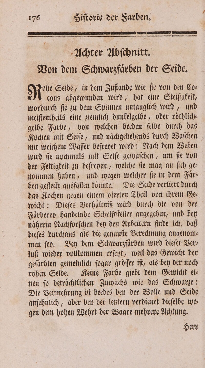 x - — —— ͤ3ni·—ͥ— Achter Abſchnitt. Von dem Schwarzfaͤrben der Seide. Robe Seide, in dem Zuſtande wie ſie von den Co⸗ cons abgewunden wird, hat eine Steifigkeit, wordurch ſie zu dem Spinnen untauglich wird, und meiſtentheils eine ziemlich dunkelgelbe, oder roͤthlich⸗ gelbe Farbe, von welchen beeden ſelbe durch das Kochen mit Seife, und naͤchgehehends durch Waſchen mit weichem Waſſer befreyet wird: Nach dem Weben wird ſie nochmals mit Seife gewaſchen, um ſie von der Fettigkeit zu befreyen, welche fie mag an fich ge- nommen haben, und wegen welcher fie in dem Faͤr⸗ ben gefleckt ausfallen koͤnnte. Die Seide verliert durch das Kochen gegen einem vierten Theil von ihrem Ge⸗ wicht: Dieſes Verhaͤltniß wird durch die von der Faͤrberey handelnde Schriftſteller angegeben, und bey naͤherm Nachforſchen bey den Arbeitern finde ich, daß dieſes durchaus als die genauſte Berechnung angenom⸗ men ſey. Bey dem Schwarzfaͤrben wird dieſer Ver⸗ luſt wieder vollkommen erſetzt, weil das Gewicht der gefarbten gemeinlich ſogar groͤſſer iff, als bey der noch rohen Seide. Keine Farbe giebt dem Gewicht ei⸗ nen ſo betraͤchtlichen Zuwachs wie das Schwarze: Die Vermehrung iſt beedes bey der Wolle und Seide anſehnlich, aber bey der letztern verdienet dieſelbe we gen dem hohen Wehrt der Waare mehrere Achtung. Herr