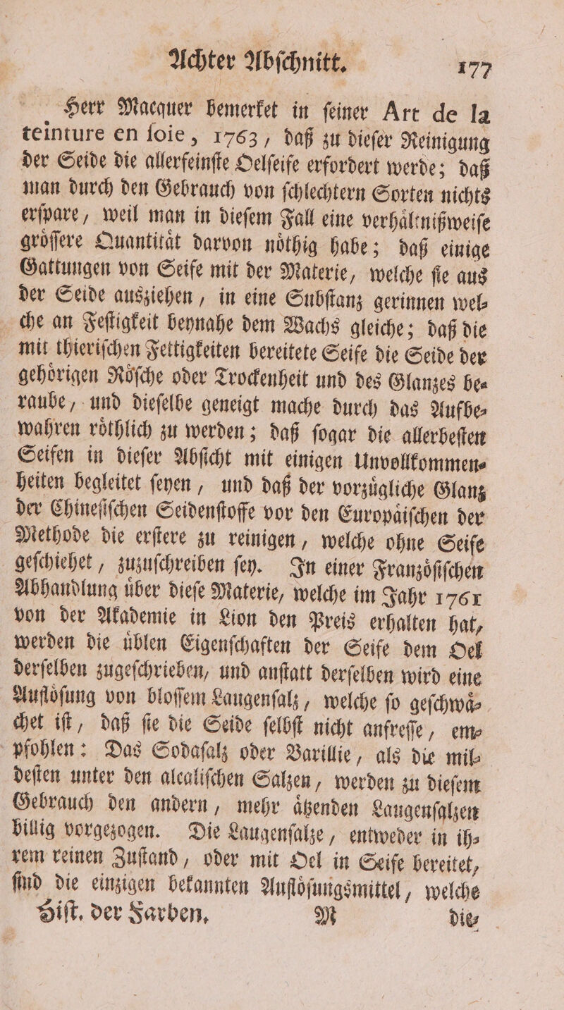 Herr Macauer bemerket in feine Art de la teinture en foie, 1763, daß zu dieſer Reinigung der Seide die allerfeinſte Oelſeife erfordert werde; daß man durch den Gebrauch von ſchlechtern Sorten nichts erſpare, weil man in dieſem Fall eine verhaltnißweiſe gröfere Quantität darvon noͤthig habe; daß einige Gattungen von Seife mit der Materie, welche ſie aus der Seide ausziehen, in eine Subſtanz gerinnen wel⸗ che an Feſtigkeit beynahe dem Wachs gleiche; daß die mit thieriſchen Fettigkeiten bereitete Seife die Seide der gehörigen Roͤſche oder Trockenheit und des Glanzes be⸗ raube, und dieſelbe geneigt mache durch das Aufbe⸗ wahren roͤthlich zu werden; daß ſogar die aller beſten Seifen in dieſer Abſicht mit einigen Unvollkommen⸗ heiten begleitet feyen, und daß der vorzuͤgliche Glanz der Chineſiſchen Seidenſtoffe vor den Europaiſchen der Methode die erſtere zu reinigen, welche ohne Seiſe geſchiehet, zuzuſchreiben ſey. In einer Franzöfifchen Abhandlung uͤber dieſe Materie, welche im Jahr 1761 von der Akademie in Lion den Preis erhalten hat, werden die uͤblen Eigenſchaften der Seife dem Oel derſelben zugeſchrieben, und anſtatt derſelben wird eine Aufloͤſung von bloſſem Laugenſalz, welche ſo geſchwaͤ⸗ Het it, daß fie die Seide ſelbſt nicht anfreſſe, em⸗ pfohlen: Das Sodaſalz oder Varillie , als die mil⸗ deſten unter den alcalifchen Salzen, werden zu dieſem Gebrauch den andern, mehr aͤtzenden Laugenſalzen billig vorgezogen. Die Laugenſalze, entweder in ih⸗ rem reinen Zuſtand, oder mit Oel in Seife bereitet, find die einzigen bekannten Aufloſungsmittel, welche Hit, der Farben. M die⸗