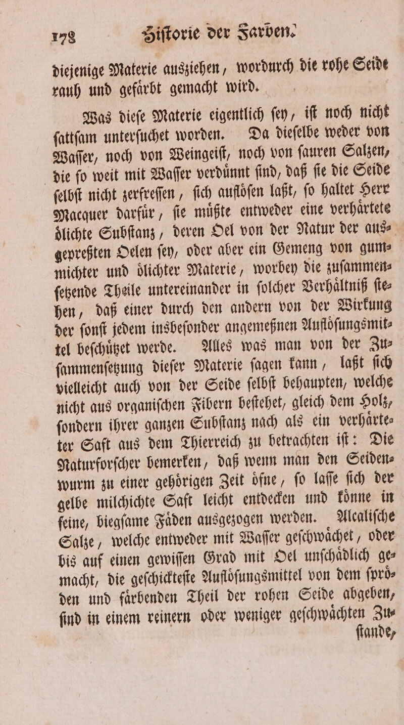 diejenige Materie ausziehen, wordurch die rohe Seidt rauh und gefaͤrbt gemacht wird. Was dieſe Materie eigentlich ſey, iſt noch nicht ſattſam unterſuchet worden. Da dieſelbe weder von Waſſer, noch von Weingeiſt, noch von ſauren Salzen, die fo weit mit Waſſer verdünnt find, daß fle die Seide ſelbſt nicht zerfreſſen, ſich aufloͤſen laßt, fo haltet Herr Macquer darfuͤr, fie müßte entweder eine verhaͤrtete dlichte Subſtanz, deren Oel von der Natur der aus⸗ gepreßten Oelen fey, oder aber ein Gemeng von gum⸗ michter und olichter Materie, worbey die zuſammen⸗ ſetzende Theile untereinander in ſolcher Verhaͤltniß ſte⸗ hen, daß einer durch den andern von der Wirkung der ſonſt jedem insbeſonder angemeßnen Aufloͤſungsmit⸗ tel beſchuͤtzet werde. Alles was man von der Zu⸗ ſammenſetzung dieſer Materie ſagen kann, laßt ſich vielleicht auch von der Seide ſelbſt behaupten, welche nicht aus organiſchen Fibern beſtehet, gleich dem Holz, ſondern ihrer ganzen Subſtanz nach als ein verhaͤrte⸗ ter Saft aus dem Thierreich zu betrachten iſt: Die Naturforſcher bemerken, daß wenn man den Seiden⸗ wurm zu einer gehörigen Zeit ofne, fo laſſe fich der gelbe milchichte Saft leicht entdecken und koͤnne in feine, biegſame Faden ausgezogen werden. Alcaliſche Salze, welche entweder mit Waſſer geſchwaͤchet, oder bis auf einen gewiſſen Grad mit Oel unſchaͤdlich ge⸗ macht, die geſchickteſte Auflofungsmittel von dem {pros den und faͤrbenden Theil der rohen Seide abgeben, find in einem reinern oder weniger geſchwaͤchten Zus as ſtande,