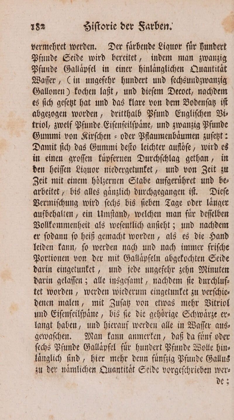 vermehret werden. Der faͤrbende Liquor fuͤr hundert Pfunde Seide wird bereitet, indem man zwanzig Pfunde Gallaͤpfel in einer hinlaͤnglichen Quantität Waſſer, (in ungefehr hundert und ſechsundzwanzig Gallonen) kochen laßt, und dieſem Decoct, nachdem es ſich geſetzt hat und das klare von dem Bodenſatz iſt abgezogen worden, dritthalb Pfund Engliſchen Vi⸗ triol, zwelf Pfunde Eiſenfeilſpaͤne, und zwanzig Pfunde Gummi von Kirfchen = oder Pflaumenbaͤumen zuſetzt: Damit ſich das Gummi deſto leichter aufloͤſe, wird es in einen groſſen kuͤpfernen Durchſchlag gethan, in den heiſſen Liquor niedergetunket, und von Zeit zu Zeit mit einem hoͤlzernen Stabe aufgeruͤhret und be⸗ arbeitet, bis alles gaͤnzlich durchgegangen iſt. Dieſe Vermiſchung wird feds bis fieben Tage oder länger aufbehalten, ein Umſtand, welchen man für deſſelben Vollkommenheit als weſentlich anſteht; und nachdem er ſodann ſo heiß gemacht worden, als es die Hand leiden kann, ſo werden nach und nach immer friſche Portionen von der mit Gallaͤpfeln abgekochten Seide darin eingetunket, und jede ungefehr zehn Minuten darin gelaſſen; alle insgeſamt, nachdem ſie durchluf⸗ tet worden, werden wiederum eingetunket zu verſchie⸗ denen malen, mit Zuſatz von etwas mehr Vitriol und Eiſenfeilſpaͤne, bis fle die gehoͤrige Schwaͤrze er⸗ langt haben, und hierauf werden alle in Waſſer aus⸗ gewaſchen. Man kann anmerken, daß da fuͤnf oder ſechs Pfunde Gallaͤpfel fuͤr hundert Pfunde Wolle hin⸗ laͤnglich ſind, hier mehr denn fuͤnfzig Pfunde Gallus zu der naͤmlichen Quantität Seide vorgeſchrieben wer: | de;