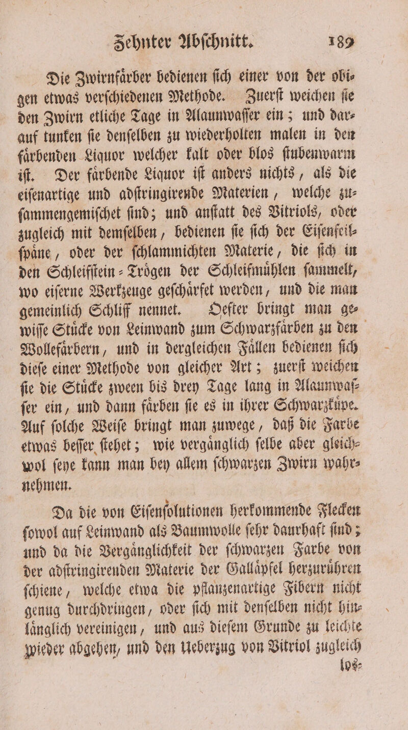 Die Zwirnfaͤrber bedienen fich einer von der obi⸗ gen etwas verſchiedenen Methode. Zuerſt weichen jie den Zwirn etliche Tage in Alaunwaſſer ein; und dar⸗ auf tunken ſie denſelben zu wiederholten malen in den faͤrbenden Liquor welcher kalt oder blos ſtubenwarm iſt. Der faͤrbende Liquor iſt anders nichts, als die eiſenartige und adſtringirende Materien, welche zu⸗ ſammengemiſchet find; und anſtatt des Vitriols, oder zugleich mit demſelben, bedienen fie ſich der Eiſenfeil⸗ ſpaͤne, oder der ſchlammichten Materie, die ſich in den Schleifſtein⸗Troͤgen der Schleifmuͤhlen ſammelt, wo eiſerne Werkzeuge geſchaͤrfet werden, und die man gemeinlich Schliff nennet. Oefter bringt man ge wiſſe Stuͤcke von Leinwand zum Schwarzfaͤrben zu den Wollefaͤrbern, und in dergleichen Faͤllen bedienen ſich dieſe einer Methode von gleicher Art; zuerſt weichen ſie die Stuͤcke zween bis drey Tage lang in Alaunwaſ⸗ fer ein, und dann färben fie es in ihrer Schwarzkuͤpe. Auf ſolche Weiſe bringt man zuwege, daß die Farbe etwas beſſer ſtehet; wie vergaͤnglich ſelbe aber gleich⸗ wol ſeye kann man bey allem ſchwarzen Zwirn wahr⸗ nehmen. Da die von Eiſenſolutionen herkommende Flecken ſowol auf Leinwand als Baumwolle ſehr daurhaft ſind; und da die Vergaͤnglichkeit der ſchwarzen Farbe von der adſtringirenden Materie der Gallaͤpfel herzuruͤhren ſchiene, welche etwa die pflanzenartige Fibern nicht genug durchdringen, oder ſich mit denſelben nicht hin⸗ laͤnglich vereinigen, und aus dieſem Grunde zu leichte wieder abgehen, und den Ueberzug von Vitriol zugleich los⸗