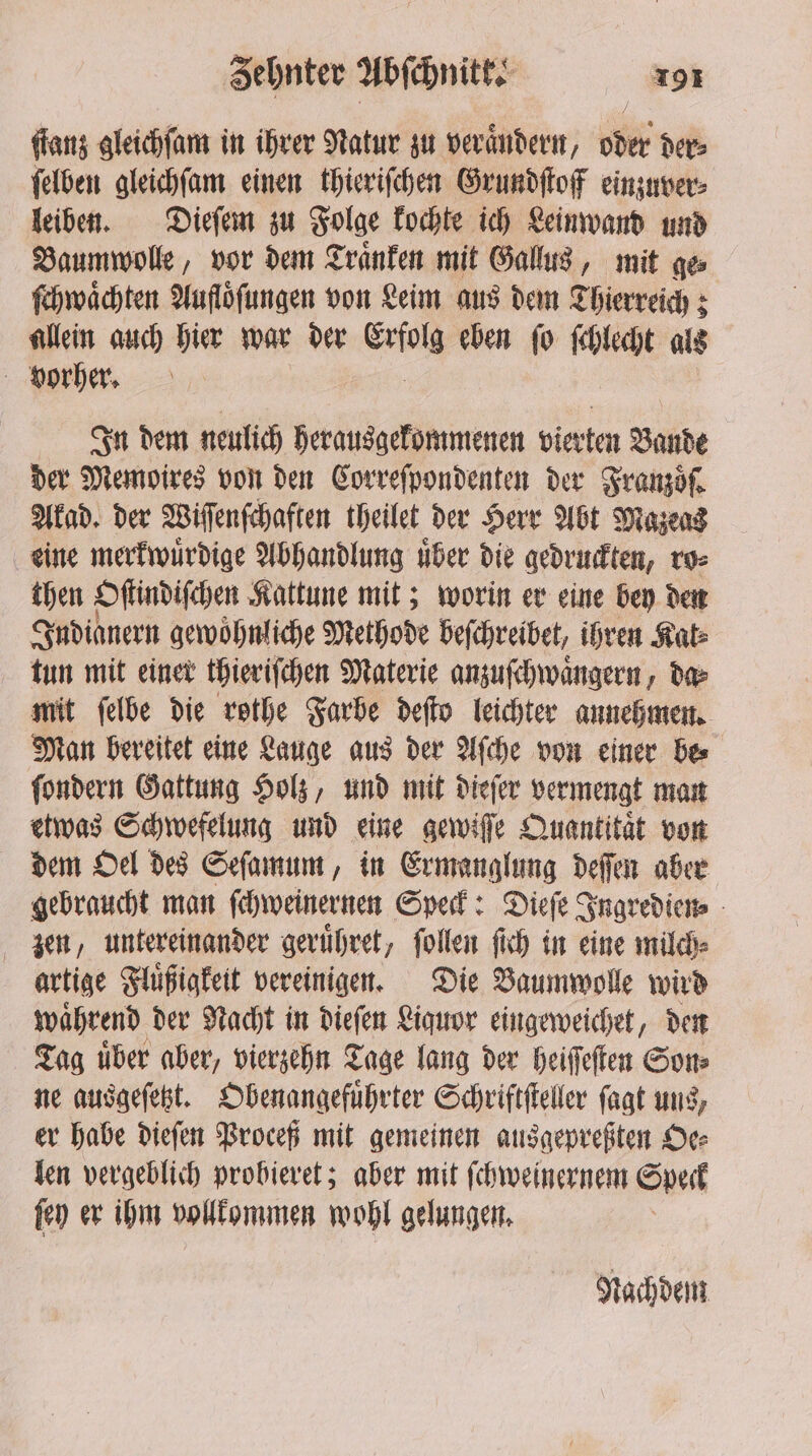 ſtanz gleichſam in ihrer Natur zu veraͤndern, oder der⸗ ſelben gleichſam einen thieriſchen Grundſtoff einzuver⸗ leiben. Dieſem zu Folge kochte ich Leinwand und Baumwolle, vor dem Traͤnken mit Gallus, mit ge⸗ ſchwaͤchten Aufloͤſungen von Leim aus dem Thierreich; allein auch hier war der wiles eben fo ſchlecht als Vorher. In dem neulich herausgekommenen vierten Bande der Memoires von den Correſpondenten der Franzoͤſ. Akad. der Wiſſenſchaften theilet der Herr Abt Mazeas eine merkwuͤrdige Abhandlung über die gedruckten, ro⸗ then Oſtindiſchen Kattune mit; worin er eine bey den Judianern gewöhnliche Methode beſchreibet, ihren Kate tun mit einer thieriſchen Materie anzuſchwaͤngern, da⸗ mit ſelbe die rothe Farbe deſto leichter annehmen. Man bereitet eine Lauge aus der Aſche von einer be⸗ ſondern Gattung Holz, und mit dieſer vermengt man etwas Schwefelung und eine gewiſſe Quantität von dem Oel des Seſamum, in Ermanglung deſſen aber gebraucht man ſchweinernen Speck: Dieſe Ingredien⸗ zen, untereinander geruͤhret, ſollen ſich in eine milch⸗ artige Fluͤßigkeit vereinigen. Die Baumwolle wird waͤhrend der Nacht in dieſen Liquor eingeweichet, den Tag uͤber aber, vierzehn Tage lang der heiſſeſten Son⸗ ne ausgeſetzt. Obenangefuͤhrter Schriftſteller ſagt uns, er habe dieſen Proceß mit gemeinen ausgepreßten Oe⸗ len vergeblich probieret; aber mit ſchweinernem Speck ſey er ihm vollkommen wohl gelungen. | Nachdem