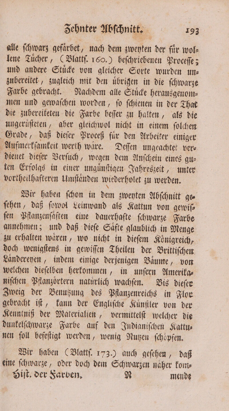 alle ſchwarz gefarbet, nach dem zweyten der fir wol⸗ lene Tuͤcher, (Blattſ. 160.) beſchriebenen Proceſſe; und andere Stuͤcke von gleicher Sorte wurden ums zubereitet, zugleich mit den uͤbrigen in die ſchwarze Farbe gebracht. Nachdem alle Stuͤcke herausgenom⸗ men und gewaſchen worden, ſo ſchienen in der That die zubereiteten die Farbe beſſer zu halten, als die ungeruͤſteten, aber gleichwol nicht in einem ſolchen Grade, daß dieſer Proceß für den Arbeiter einiger Aufmerkſamkeit werth waͤre. Deſſen ungeachtet vers dienet dieſer Verſuch, wegen dem Anſchein eines gu⸗ ten Erfolgs in einer unguͤnſtigen Jahreszeit, unter vortheilhafteren Umſtaͤnden wiederhole zu werden. Wir haben ſchon in dem zweyten Abſchnitt ge ſehen, daß ſowol Leinwand als Kattun von gewiß fen Pflanzenſaͤften eine dauerhafte ſchwarze Farbe annehmen; und daß dieſe Saͤfte glaublich in Menge zu erhalten wären, wo nicht in dieſem Königreich, doch wenigſtens in gewiſſen Theilen der Brittiſchen Laͤndereyen, indem einige derjenigen Baume, von welchen dieſelben herkommen, in unſern Amerika⸗ niſchen Pflanzoͤrtern natürlich wachſen. Bis dieſer Zweig der Benutzung des Pflanzenreichs in Flor gebracht iſt, kann der Engliſche Kuͤnſtler von der Kenntniß der Materialien, vermittelſt welcher die dunkelſchwarze Farbe auf den Indianiſchen Kattu⸗ nen ſoll befeſtigt werden, wenig Nutzen ſchoͤpfen. Wir haben (Blattſ. 173.) auch geſehen, daß eine ſchwarze, oder doch dem Schwarzen naͤher kom⸗ Hit. der Farben. N mende