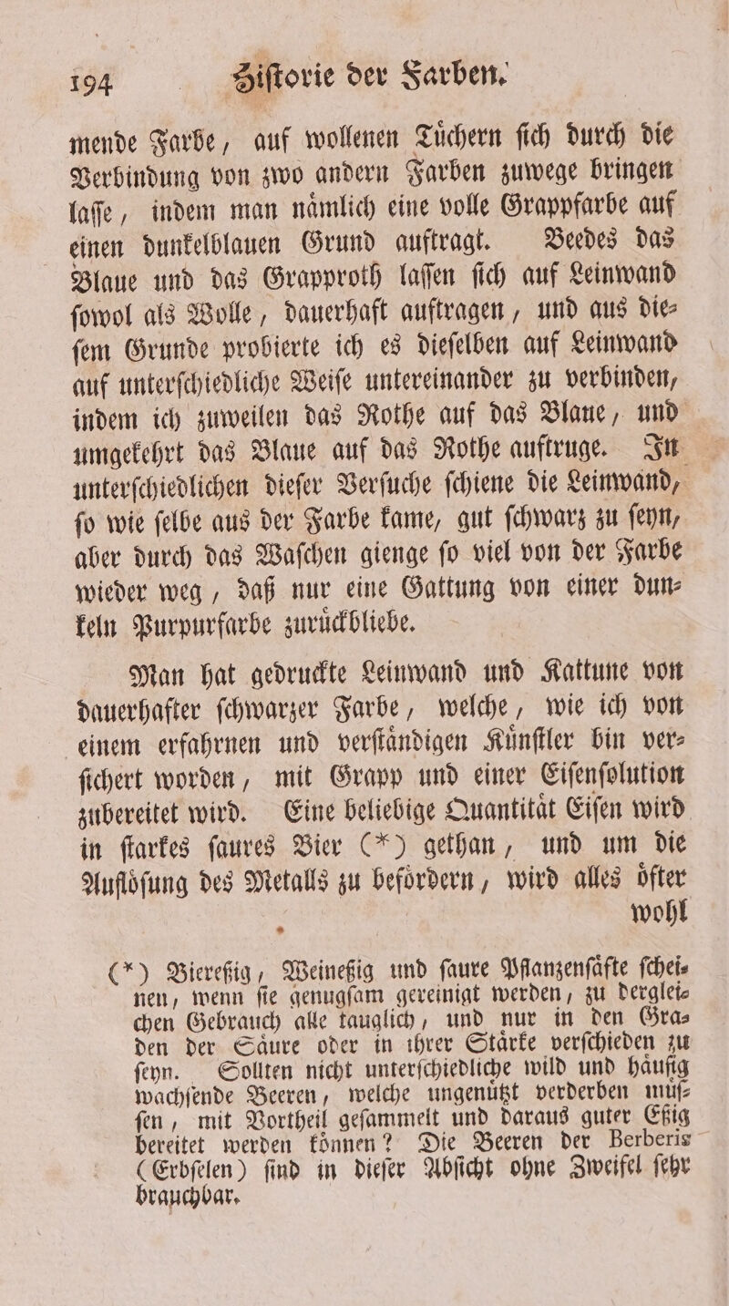 mende Farbe, auf wollenen Tuͤchern ſich durch die Verbindung von zwo andern Farben zuwege bringen laſſe, indem man nämlich eine volle Grappfarbe auf einen dunkelblauen Grund auftragt. Veedes das Blaue und das Grapproth laſſen ſich auf Leinwand ſowol als Wolle, dauerhaft auftragen, und aus die⸗ ſem Grunde probierte ich es dieſelben auf Leinwand auf unterſchiedliche Weiſe untereinander zu verbinden, indem ich zuweilen das Rothe auf das Blaue, und umgekehrt das Blaue auf das Rothe auftruge. In unterſchiedlichen dieſer Verſuche ſchiene die Leinwand, ſo wie ſelbe aus der Farbe kame, gut ſchwarz zu ſeyn, aber durch das Waſchen gienge ſo viel von der Farbe wieder weg, daß nur eine Gattung von einer dun⸗ keln Purpurfarbe zuruͤckbliebe. Man hat gedruckte Leinwand und Kattune von dauerhafter ſchwarzer Farbe, welche, wie ich von einem erfahrnen und verſtaͤndigen Kuͤnſtler bin ver⸗ fichert worden, mit Grapp und einer Eiſenſolution zubereitet wird. Eine beliebige Quantität Eiſen wird in ſtarkes ſaures Bier (*) gethan, und um die Aufloͤſung des Metalls zu befördern, wird alles ofter \ wohl (*) Bierefig, Weineßig und faure Pflanzenſaͤfte ſchei⸗ nen, wenn fie genugſam gereinigt werden, zu derglei⸗ chen Gebrauch alle tauglich, und nur in den Gra⸗ den der Saͤure oder in ihrer Staͤrke verſchieden zu ſeyn. Sollten nicht unterſchiedliche wild und haufig wachſende Beeren, welche ungenuͤtzt verderben müſ⸗ ſen, mit Vortheil geſammelt und daraus guter Eßig bereitet werden koͤnnen? Die Beeren der Berberis (Erbſelen) find in dieſer Abſicht ohne Zweifel ſehr brauchbar.