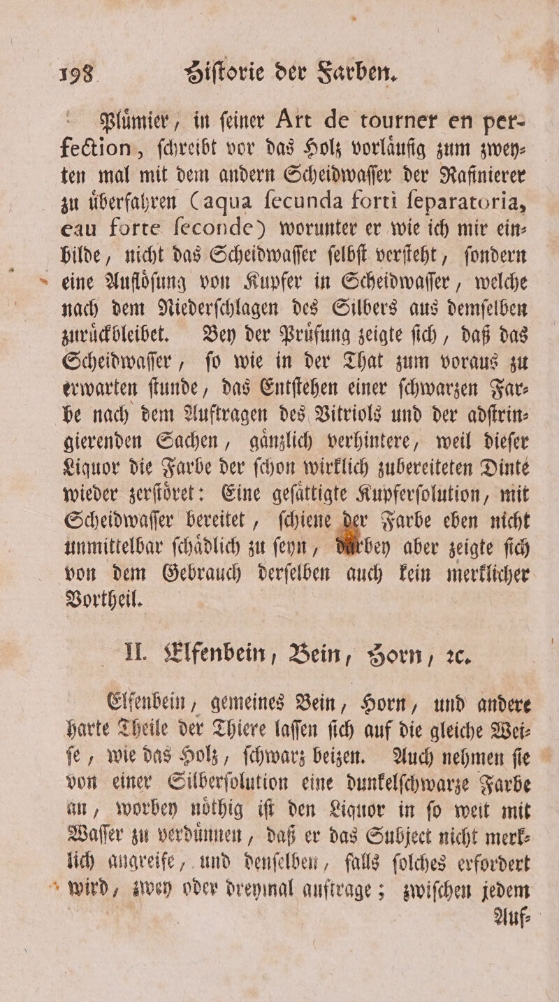 * Pluͤmier, in ſeiner Art de tourner en per- fection, ſchreibt vor das Holz vorlaͤufgg zum zwey⸗ ten mal mit dem andern Scheidwaſſer der Rafinierer zu uͤberfahren (aqua ſecunda forti ſeparatoria, eau forte feconde) worunter er wie ich mir ein— bilde, nicht das Scheidwaſſer ſelbſt verſteht, ſondern eine Auflöfung von Kupfer in Scheidwaſſer, welche nach dem Niederſchlagen des Silbers aus demſelben zuruͤckbleibet. Bey der Pruͤfung zeigte ſich, daß das Scheidwaſſer, ſo wie in der That zum voraus zu erwarten ſtunde, das Entſtehen einer ſchwarzen Far⸗ be nach dem Auftragen des Vitriols und der adſtrin⸗ gierenden Sachen, gaͤnzlich verhintere, weil dieſer Liquor die Farbe der ſchon wirklich zubereiteten Dinte wieder zerſtoͤret: Eine gefattigte Kupferſolution, mit Scheidwaſſer bereitet, ſchiene der Farbe eben nicht unmittelbar ſchaͤdlich zu ſeyn, duͤrbey aber zeigte fic Vortheil. II. Elfenbein, Bein, Zorn, ꝛc. Elfenbein, gemeines Bein, Horn, und andere harte Theile der Thiere laſſen ſich auf die gleiche Wei⸗ ſe, wie das Holz, ſchwarz beizen. Auch nehmen ſie von einer Silberſolution eine dunkelſchwarze Farbe an, worbey noͤthig iſt den Liquor in ſo weit mit Waſſer zu verduͤnnen, daß er das Subject nicht merk lich angreife, und denſelben, falls ſolches erfordert Auf⸗