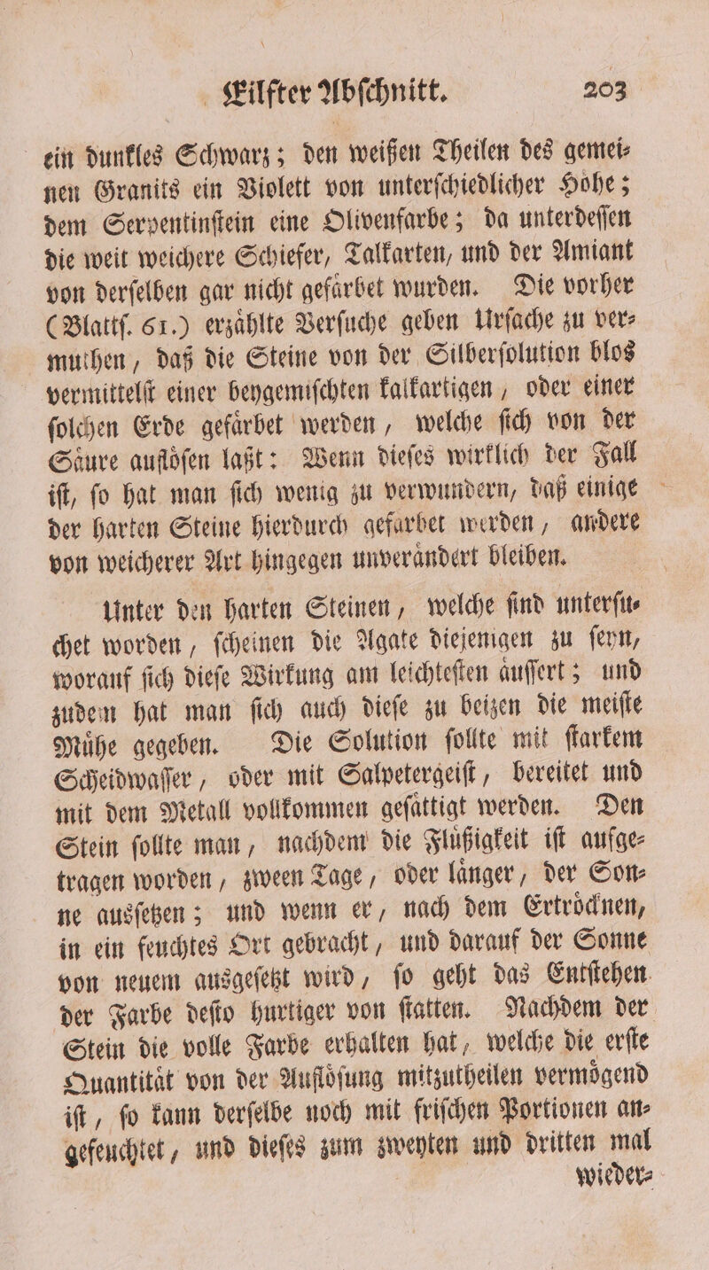 ein dunkles Schwarz; den weißen Theilen des gemei⸗ nen Granits ein Violett von unterſchiedlicher Hohe; dem Serypentinſtein eine Olivenfarbe; da unterdeſſen die weit weichere Schiefer, Talkarten, und der Amiant von derſelben gar nicht gefarbet wurden. Die vorher (Blattſ. 61.) erzaͤhlte Verſuche geben Urſache zu ver⸗ muthen, daß die Steine von der Silberſolution blos vermittelſt einer beygemiſchten kalkartigen, oder einer ſolchen Erde gefaͤrbet werden, welche ſich von der Saͤure aufloͤſen laßt: Wenn dieſes wirklich der Fall der harten Steine hierdurch gefarbet werden, andere von weicherer Art hingegen unverandert bleiben. Unter den harten Steinen, welche ſind unterſu⸗ chet worden, ſcheinen die Agate diejenigen zu ſeyn, worauf ſich dieſe Wirkung am leichteſten aͤuſſert; und zudem hat man ſich auch dieſe zu beizen die meiſte Muͤhe gegeben. Die Solution ſollte mit ſtarkem Scheidwaſſer, oder mit Salpetergeiſt, bereitet und mit dem Metall vollkommen gefattigt werden. Den Stein ſollte man, nachdem die Fluͤßigkeit iſt aufge⸗ tragen worden, zween Tage, oder langer, der Som ne ausſetzen; und wenn er, nach dem Ertroͤcknen, in ein feuchtes Ort gebracht, und darauf der Sonne von neuem ausgeſetzt wird, ſo geht das Entſtehen der Farbe deſto hurtiger von ſtatten. Nachdem der Stein die volle Farbe erhalten hat, welche die erſte Quantitat von der Auflöfung mitzutheilen vermoͤgend iſt, ſo kann derſelbe noch mit friſchen Portionen an⸗ gefeuchtet, und dieſes zum zweyten und dritten mal | | wieder⸗