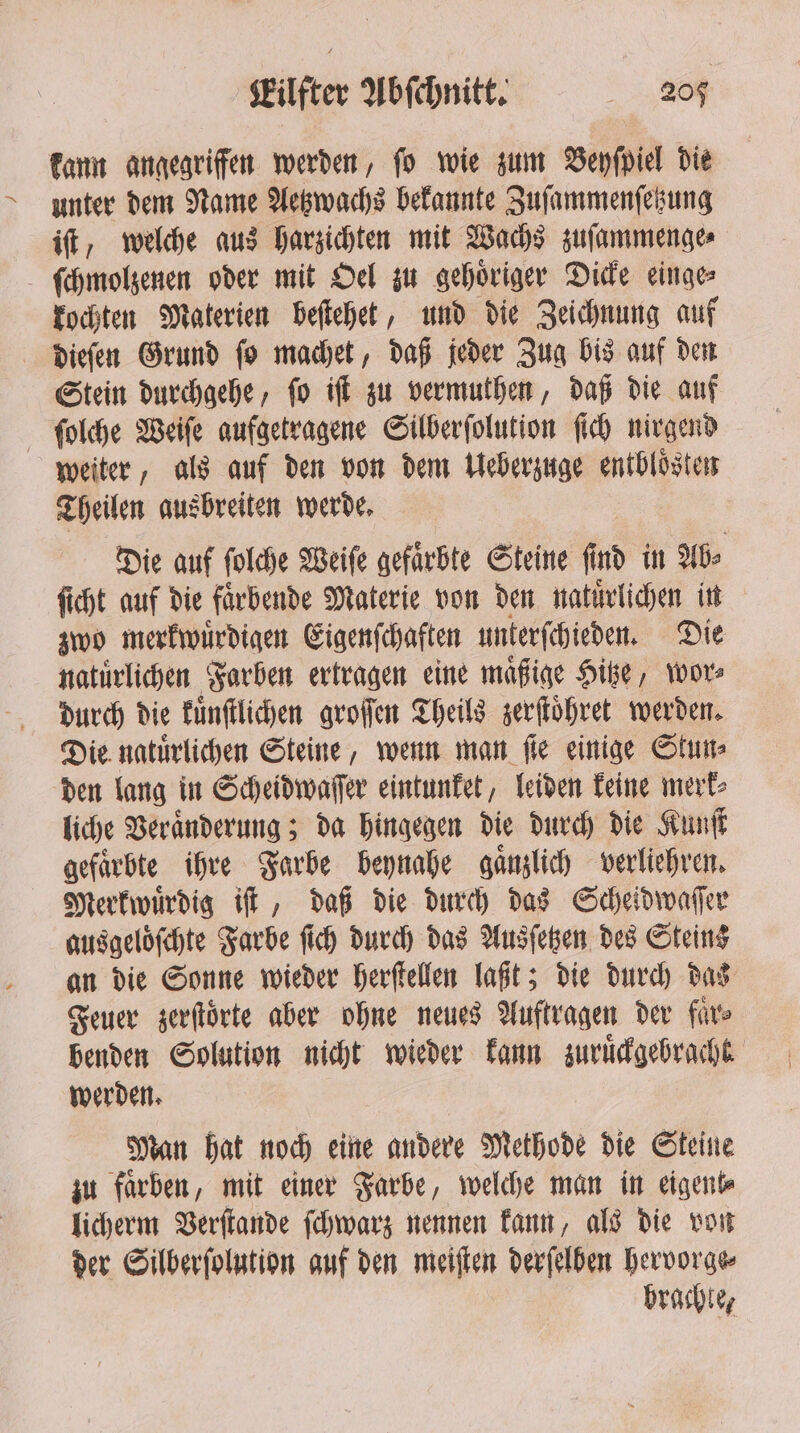 kann angegriffen werden, fo wie zum Beyſpiel die unter dem Name Aetzwachs bekannte Zuſammenſetzung iſt, welche aus harzichten mit Wachs zuſammenge⸗ ſchmolzenen oder mit Oel zu gehoͤriger Dicke einge⸗ kochten Materien beſtehet, und die Zeichnung auf dieſen Grund ſo machet, daß jeder Zug bis auf den Stein durchgehe, ſo iſt zu vermuthen, daß die auf ſolche Weiſe aufgetragene Silberſolution ſich nirgend weiter, als auf den von dem Ueberzuge entbloͤsten Theilen ausbreiten werde. Die auf ſolche Weiſe gefaͤrbte Steine ſind in Ab⸗ ſicht auf die faͤrbende Materie von den natuͤrlichen in zwo merkwuͤrdigen Eigenſchaften unterſchieden. Die natürlichen Farben ertragen eine maͤßige Hitze, wor durch die kuͤnſtlichen groſſen Theils zerſtoͤhret werden. Die natuͤrlichen Steine, wenn man ſie einige Stun⸗ den lang in Scheidwaſſer eintunket, leiden keine merk⸗ liche Veraͤnderung; da hingegen die durch die Kunſt gefärbte ihre Farbe beynahe gaͤnzlich verliehren. Merkwuͤrdig iſt, daß die durch das Scheidwaſſer ausgeloͤſchte Farbe ſich durch das Ausſetzen des Steins an die Sonne wieder herſtellen laßt; die durch das Feuer zerſtoͤrte aber ohne neues Auftragen der fürs benden Solution nicht wieder kann zuruͤckgebracht werden. Man hat noch eine andere Methode die Steine zu farben, mit einer Farbe, welche man in eigent⸗ licherm Verſtande ſchwarz nennen kann, als die von der Silberſolution auf den meiſten derſelben hervorge⸗ brachte,