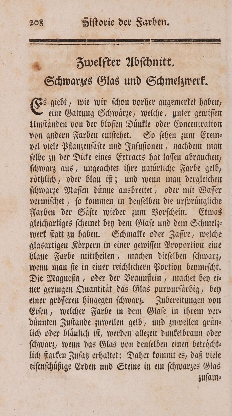 CCC ˙ EEE ER 4 Zwelfter Abſchnitt. Schwarzes Glas und Schmelzwerk. E giebt, wie wir ſchon vorher angemerket haben, eine Gattung Schwaͤrze, welche, ynter gewiſſen Umſtaͤnden von der bloſſen Duͤnkle oder Concentration von andern Farben entſtehet. So ſehen zum Exem⸗ vel viele Pflanzenſaͤfte und Infuſionen, nachdem man ſelbe zu der Dicke eines Extraets hat laſſen abrauchen, ſchwarz aus, ungeachtet ihre natuͤrliche Farbe gelb, roͤthlich, oder blau iſt; und wenn man dergleichen ſchwarze Maſſen duͤnne ausbreitet, oder mit Waſſer vermiſchet, ſo kommen in denſelben die urſpruͤngliche Farben der Saͤfte wieder zum Vorſchein. Etwas gleichartiges ſcheinet bey dem Glaſe und dem Schmelz⸗ werk ſtatt zu haben. Schmalke oder Zaffre, welche glasartigen Körpern in einer gewiſſen Proportion eine blaue Farbe mittheilen, machen dieſelben ſchwarz, wenn man fie in einer reichlichern Portion beymiſcht. Die Magneſia, oder der Braunſtein, machet bey eis ner geringen Quantitaͤt das Glas purpurfaͤrbig, bey einer groͤſſeren hingegen ſchwarz. Zubereitungen von Eiſen, welcher Farbe in dem Glaſe in ihrem ver⸗ duͤnnten Zuſtande zuweilen gelb, und zuweilen gruͤn⸗ lich oder blaͤulich iſt, werden allezeit dunkelbraun oder ſchwarz, wenn das Glas von denſelben einen betraͤcht⸗ lich ſtarken Zuſatz erhaltet: Daher kommt es, daß viele eiſenſchuͤßige Erden und Steine in ein ſchwarzes Glas zuſam⸗