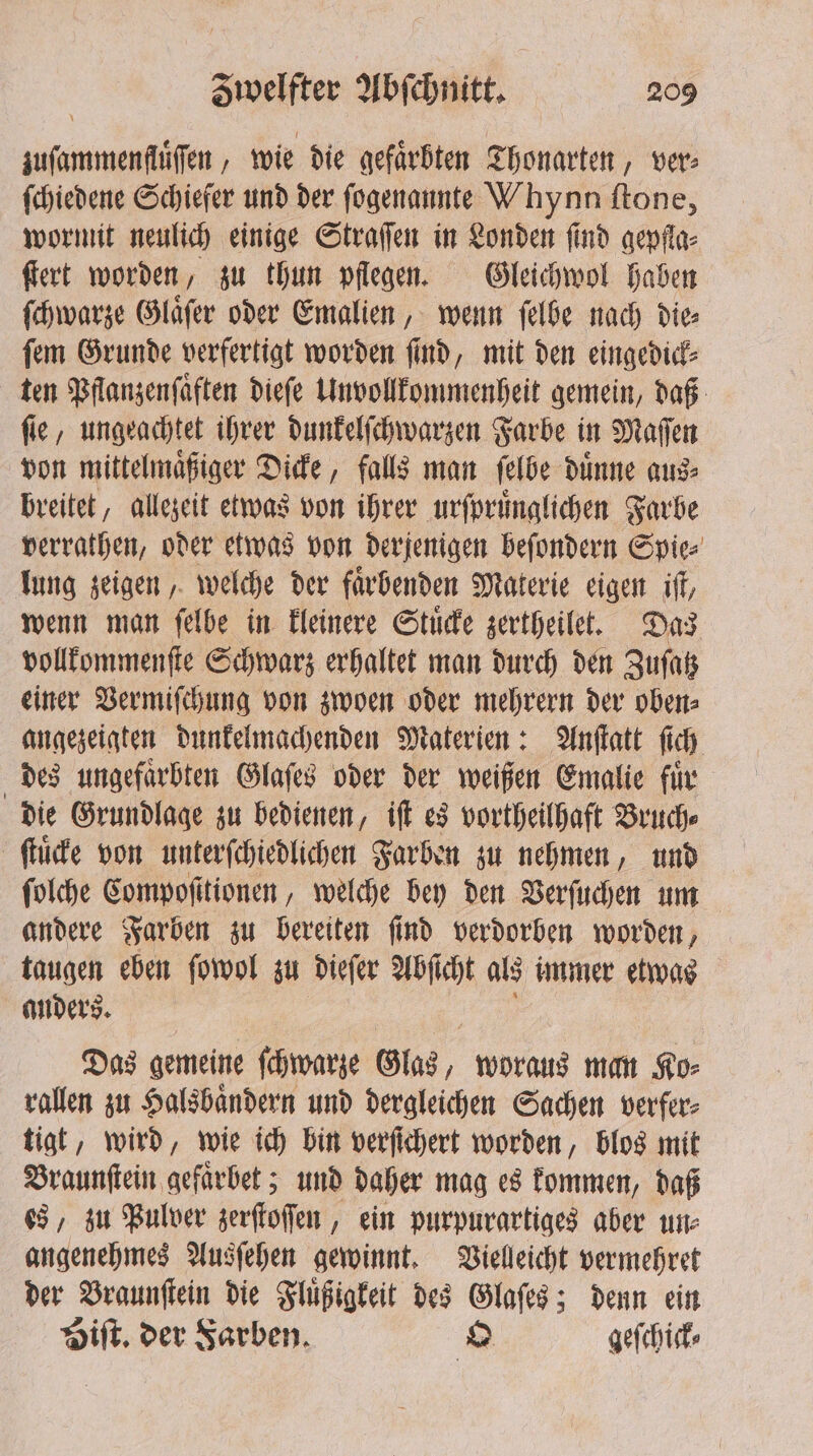 zuſammenfluͤſſen, wie die gefärbten Thonarten, ver⸗ ſchiedene Schiefer und der ſogenannte Whynn ſtone, wormit neulich einige Straſſen in Londen ſind gepfla⸗ ſtert worden, zu thun pflegen. Gleichwol haben ſchwarze Glaͤſer oder Emalien, wenn ſelbe nach die⸗ ſem Grunde verfertigt worden ſind, mit den eingedick⸗ ten Pflanzenſaͤften dieſe Unvollkommenheit gemein, daß ſie, ungeachtet ihrer dunkelſchwarzen Farbe in Maſſen von mittelmaͤßiger Dicke, falls man ſelbe duͤnne aus⸗ breitet, allezeit etwas von ihrer urſpruͤnglichen Farbe verrathen, oder etwas von derjenigen beſondern Spie⸗ lung zeigen, welche der faͤrbenden Materie eigen iſt, wenn man ſelbe in kleinere Stuͤcke zertheilet. Das vollkommenſte Schwarz erhaltet man durch den Zuſatz einer Vermiſchung von zwoen oder mehrern der oben⸗ angezeigten dunkelmachenden Materien: Anſtatt ſich des ungefaͤrbten Glaſes oder der weißen Emalie fuͤr die Grundlage zu bedienen, iſt es vortheilhaft Bruch⸗ ſtuͤcke von unterſchiedlichen Farben zu nehmen, und ſolche Compoſttionen, welche bey den Verſuchen um andere Farben zu bereiten ſind verdorben worden, taugen eben ſowol zu dieſer Abſicht als immer etwas anders. en Das gemeine ſchwarze Glas, woraus man Ko- rallen zu Halsbaͤndern und dergleichen Sachen verfer⸗ tigt, wird, wie ich bin verſichert worden, blos mit Braunſtein gefaͤrbet; und daher mag es kommen, daß es, zu Pulver zerſtoſſen, ein purpurartiges aber un⸗ angenehmes Ausſehen gewinnt. Vielleicht vermehret der Braunſtein die Fluͤßigkeit des Glaſes; denn ein Hilt. der Farben. O geſchick⸗