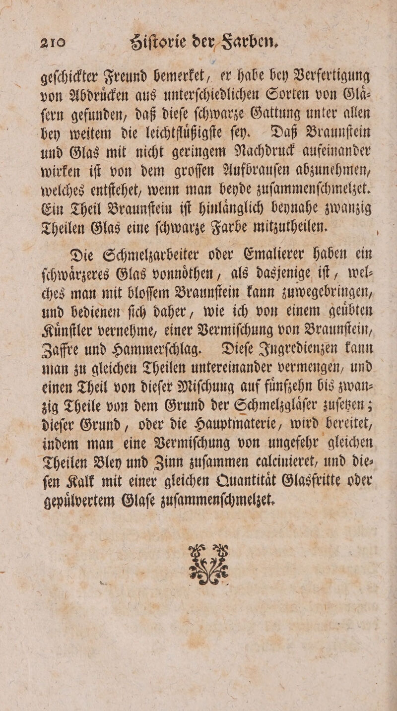 geſchickter Freund bemerket, er habe bey Verfertigung von Abdruͤcken aus unterſchiedlichen Sorten von Gla ſern gefunden, daß dieſe ſchwarze Gattung unter allen bey weitem die leichtfluͤßigſte ſenr. Daß Braunſtein und Glas mit nicht geringem Nachdruck aufeinander wirken iſt von dem groſſen Aufbrauſen abzunehmen, welches entſtehet, wenn man bende zuſammenſchmelzet. Ein Theil Braunſtein it hinlaͤnglich beynahe zwanzig Theilen Glas eine ſchwarze Farbe mitzutheilen. Die Schmelzarbeiter oder Emalierer haben ein ſchwaͤrzeres Glas vonnoͤthen, als dasjenige iſt, wel⸗ und bedienen ſich daher, wie ich von einem geuͤbten Kuͤnſtler vernehme, einer Vermiſchung von Braunſtein, Zaffre und Hammerſchlag. Dieſe Ingredienzen kann man zu gleichen Theilen untereinander vermengen, und einen Theil von dieſer Miſchung auf fuͤnfzehn bis zwan⸗ zig Theile von dem Grund der Schmelzglaͤſer zuſetzen; dieſer Grund, oder die Hauptmaterie, wird bereitet, indem man eine Vermiſchung von ungefehr gleichen Theilen Bley und Zinn zuſammen caleinieret, und die⸗ fen Kalk mit einer gleichen Quantitat Glasfritte oder gepuͤlvertem Glaſe zuſammenſchmelzet.