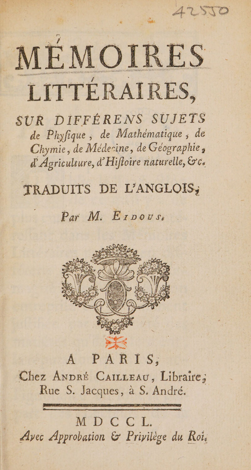 ATSSD MÉMOIRES LITTÉRAIRES, SUR DIFFÉRENS SUJETS de Phyfique, de Mathématique ; de Chymie, de Méderine, de Géographie, d Agriculsure, d’Hiftoire naturelle, &amp;'c. TRADUITS DE L’ANGLOIS;, Chez AnDré Caiceau, Libraire; Rue S. Jacques, à S. André. | MUC CE, Ayec Approbation &amp; Privilège du Roi.