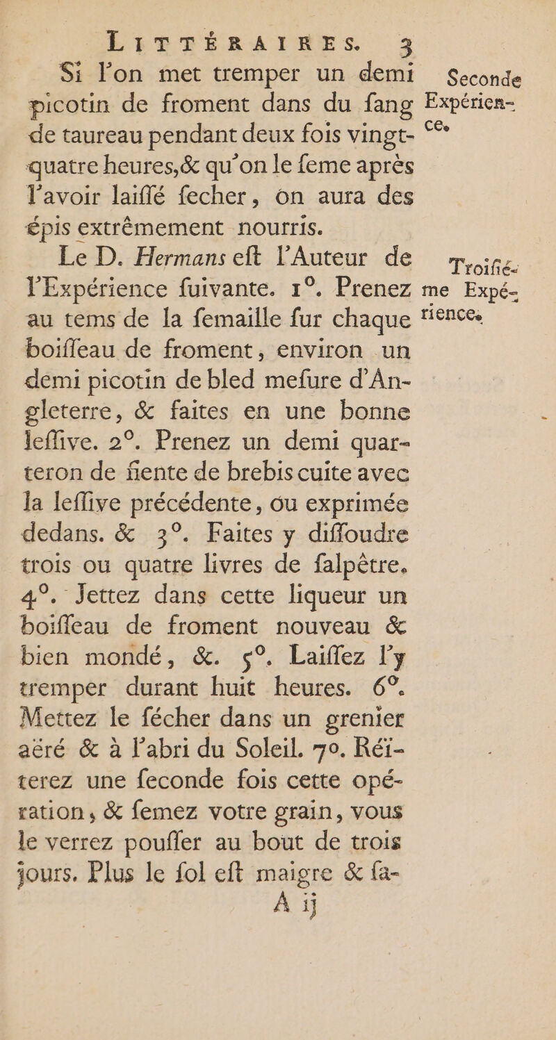 Si l’on met tremper un demi picotin de froment dans du fang de taureau pendant deux fois vingt- quatre heures,&amp; qu'on le feme après l'avoir laïiflé fecher, on aura des épis extrêmement nourris. Le D. Hermans eft LAuteur de l'Expérience fuivante. 1°. Prenez au tems de la femaille fur chaque boïfleau de froment, environ un demi picotin de bled mefure d'An- gleterre, &amp; faites en une bonne leffive. 2°. Prenez un demi quar- teron de ñente de brebis cuite avec la leffive précedente, ou exprimée dedans. &amp; 3°. Faites y diffloudre se ou quatre livres de falpètre, . Jettez dans cette liqueur un “fo de froment nouveau &amp; bien mondé, &amp;. 5° Laiflez l'y tremper durant huit heures. 6°. his le fécher dans un grenier aëré &amp; à l'abri du Soleil. 70. Réï- terez une feconde fois cette opé- ration ; &amp; femez votre grain, vous le verrez poufler au bout de trois jours. Plus le fol eft maigre &amp; fa- À ij Seconde Expérien- CEe Troifié- me Expé- ri ENCEe