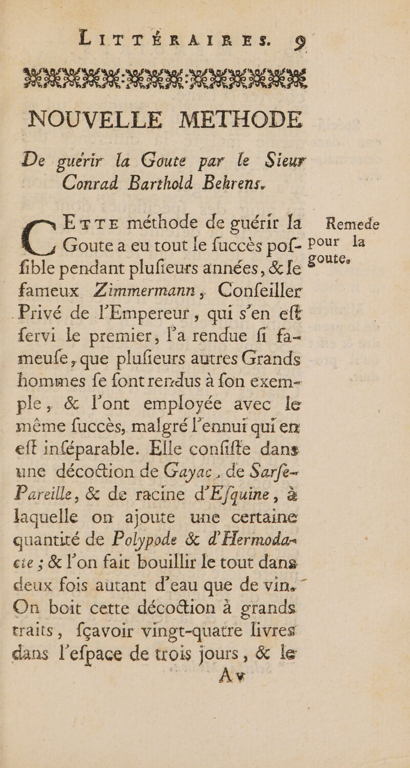 SERÉNERENE ME NENE A NNNE MENÉS NOUVELLE METHODE De guerir la Goute par le Sieur Conrad Barthold Behrens. Etre méthode de guérir la Remede ‘ Goute a eu tout le fuccès pof- Pour la fible pendant plufieurs années, &amp; le 8° fameux Zimmermann, Confeiller Privé de l'Empereur , qui s’en ef fervi le premier, l’a rendue fi fa- meule, que plufieurs autres Grands hommes fe font rer-dus à fon exem- ple, &amp; l’ont employée avec le même fuccès, malgré l'ennui qui em eft inféparable. Elle confifte dans une décoétion de Gayac, de Sarfe- Pareille, &amp; de racine d'Efquine, à laquelle on ajoute une certaine quantité de Polypode &amp; d’'Hermoda- cie ; &amp; l’on fait bouillir le tout dans deux fois autant d’eau que de vin.” On boit cette décottion à grands traits, fçavoir vingt-quatre livres dans l'efpace de trois jours, &amp; le Mon