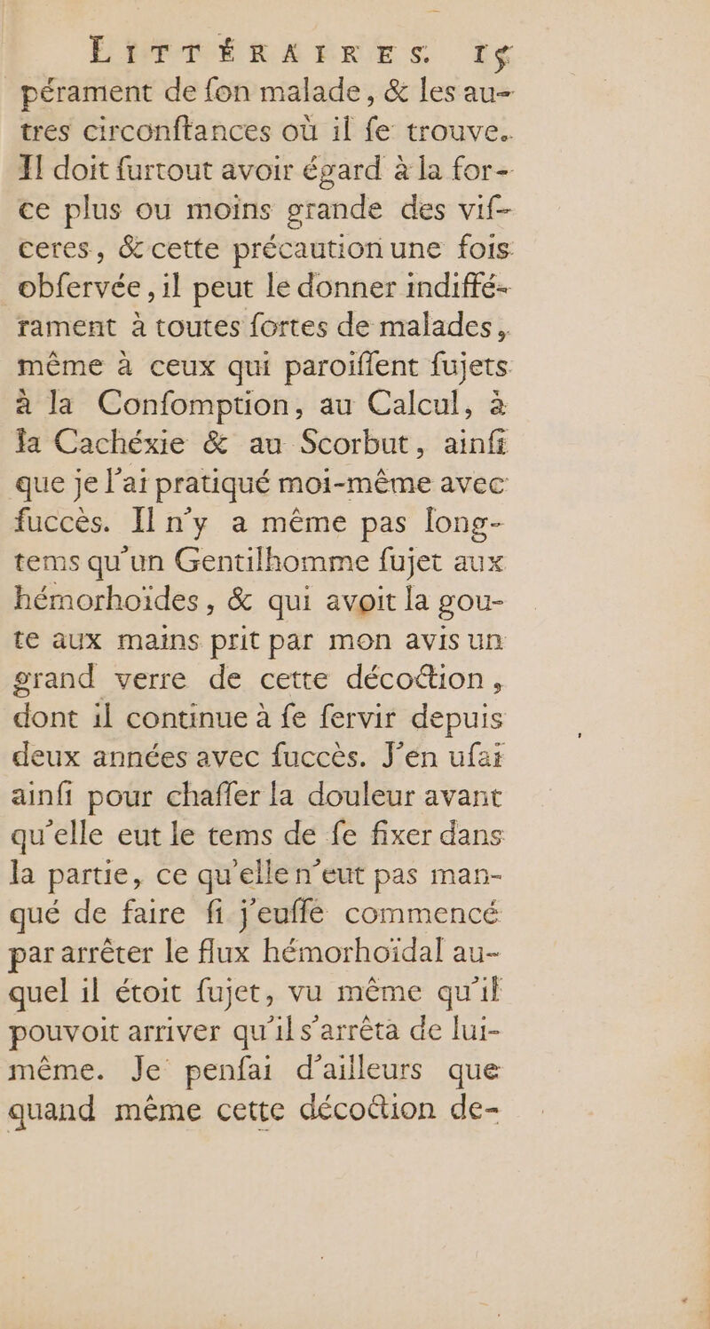 ÉRÉRÉRERRES Le pérament de fon malade, &amp; les au- tres circonftances où il fe trouve. JT doit furtout avoir égard à la for- ce plus ou moins grande des vif- ceres, &amp; cette précaution une fois. obfervée , il peut le donner indiffé- rament à toutes fortes de malades, même à ceux qui paroiïffent fujets à la Confomption, au Calcul, à a Cachéxie &amp; au Scorbut, ainfi que je l'ai pratiqué moi-même avec fuccès. Il n'y a même pas long- tems qu'un Gentilhomme fujet aux hémorhoïdes, &amp; qui avoit la gou- te aux mains prit par mon avis un grand verre de cette déco&amp;ion, dont il continue à fe fervir depuis deux années avec fuccès. J'en ufai ainfi pour chaffer la douleur avant qu’elle eut le tems de fe fixer dans la parte, ce qu'elle n’eut pas man- qué de faire fi j'euffé commencé par arrêter le flux hémorhoïdal au- quel il étoit fujet, vu même qu'il pouvoit arriver qu'il s'arrêta de lui- même. Je penfai d’ailleurs que quand même cette décoûtion de-