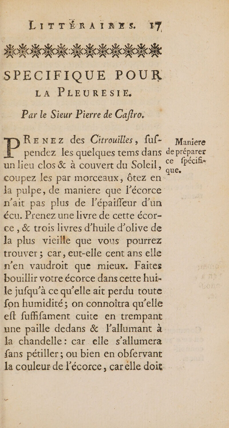 SPECIFIQUE POUR LA PLEURESIE Par le Sieur Pierre de Caftro. RENEZ des Citrouilles, {uf- Maniere pendez les quelques tems dans de préparer un lieu clos &amp; à couvert du Soleil, a Ô fpécifis coupez les par morceaux, ôtez en Paz la pulpe, de maniere que l’écorce n'ait pas plus de l’épaïffeur d’un écu. Prenez une livre de cette écor- ce , &amp; trois livres d'huile d’olive de la plus vieïlle que vous pourrez trouver ; car, eut-elle cent ans elle n'en vaudroit que mieux. Faites bouillir votre écorce dans cette hui- le jufqu'à ce qu’elle ait perdu toute fon humidité; on connoîtra qu’elle eft fuifament cuite en trempant une paille dedans &amp; Fallumant à la chandelle: car elle s’allumera fans pétiller ; ou bien en obfervant la couleur de l'écorce, carelle doit