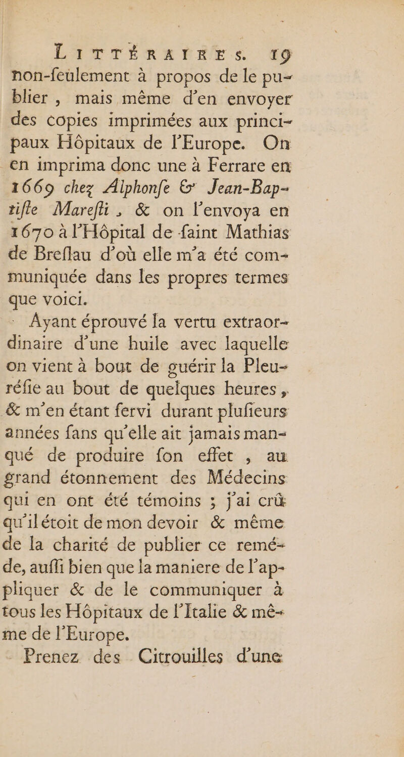 LATTÉRRÉNES 9 non-feulement à propos de le pu- blier , mais même d'en envoyer des Copies imprimées aux princi- paux Hôpitaux de l'Europe. On en imprima donc une à Ferrare en 1669 chez Aiphonfe &amp; Jean-Bap- tifle Marefi , &amp; on l’envoya en 1670 à l'Hôpital de faint Mathias de Breflau d’où elle m’a été com muniquée dans les propres termes que voici. : Ayant éprouvé la vertu extraor- dinaire d’une huile avec laquelle on vient à bout de ouérir la Pleu- réfie au bout de quelques heures , &amp; m'en étant fervi durant plufieurs années fans qu'elle ait jamais man- qué de produire fon effet ,; au grand étonnement des Médecins qui en ont été témoins ; j'ai cri qu'ilétoit de mon devoir &amp; même de la charité de publier ce remé- de, auffi bien que la maniere de l’ap- pliquer &amp; de le communiquer à tous les Hôpitaux de l'Italie &amp; mê- me de l'Europe. - Prenez des Citrouilles d'une