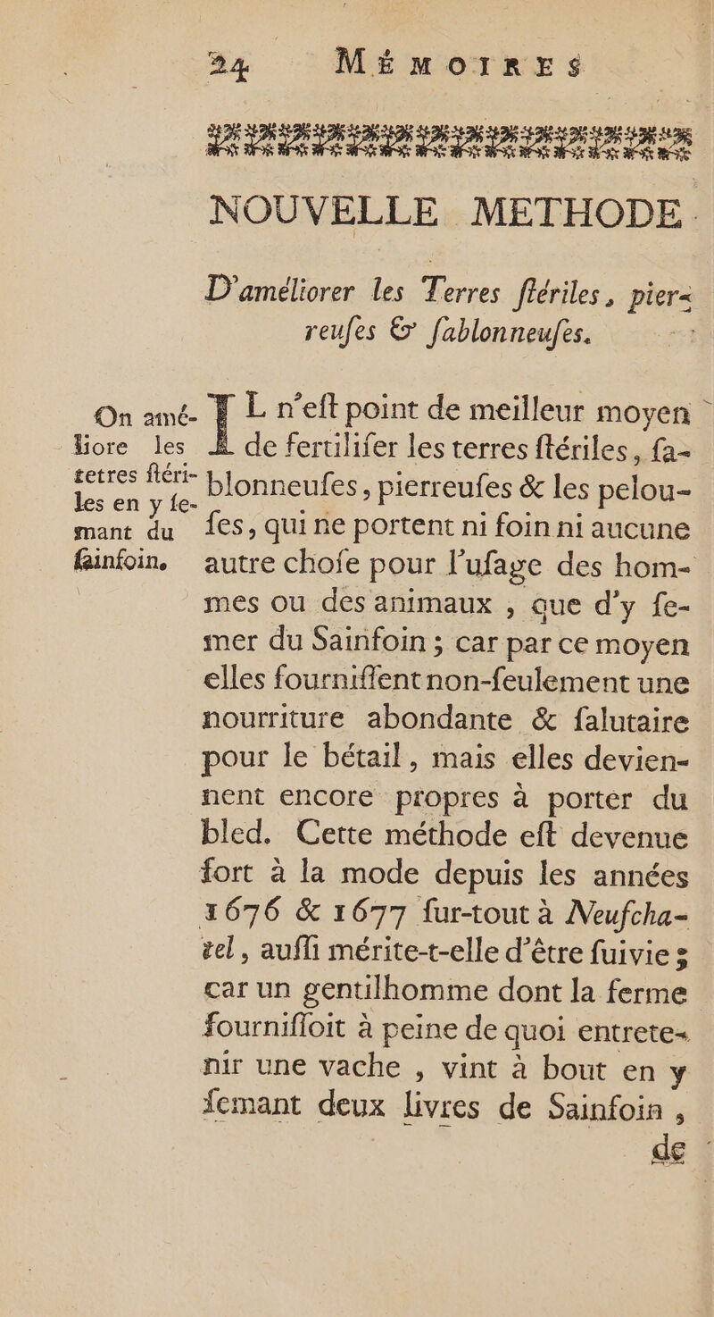 PR NAS NOUVELLE METHODE. D'améliorer les Terres fiériles, pier- reufes &amp; fablonneufes. On amé- F L n’eft point de meilleur moyen Hiore les À de fertilifer les terres flériles, fa- . . blonneufes, pierreufes &amp; les pelou- mant du 1€$, Qui ne portent ni foin ni aucune finfoin, autre choje pour l'ufage des hom- | mes ou des animaux , que d'y {e- mer du Sainfoin ; car par ce moyen elles fournifflentnon-feulement une nourriture abondante &amp; falutaire pour le bétail, mais elles devien- nent encore propres à porter du bled. Cette méthode eft devenue fort à la mode depuis les années 2676 &amp; 1677 fur-tout à Neufcha- tel, auf mérite-t-elle d’être fuivie 3 car un gentilhomme dont la ferme fournifloit à peine de quoi entrete- nir une vache , vint à bout en y femant deux livres de Sainfoin , de