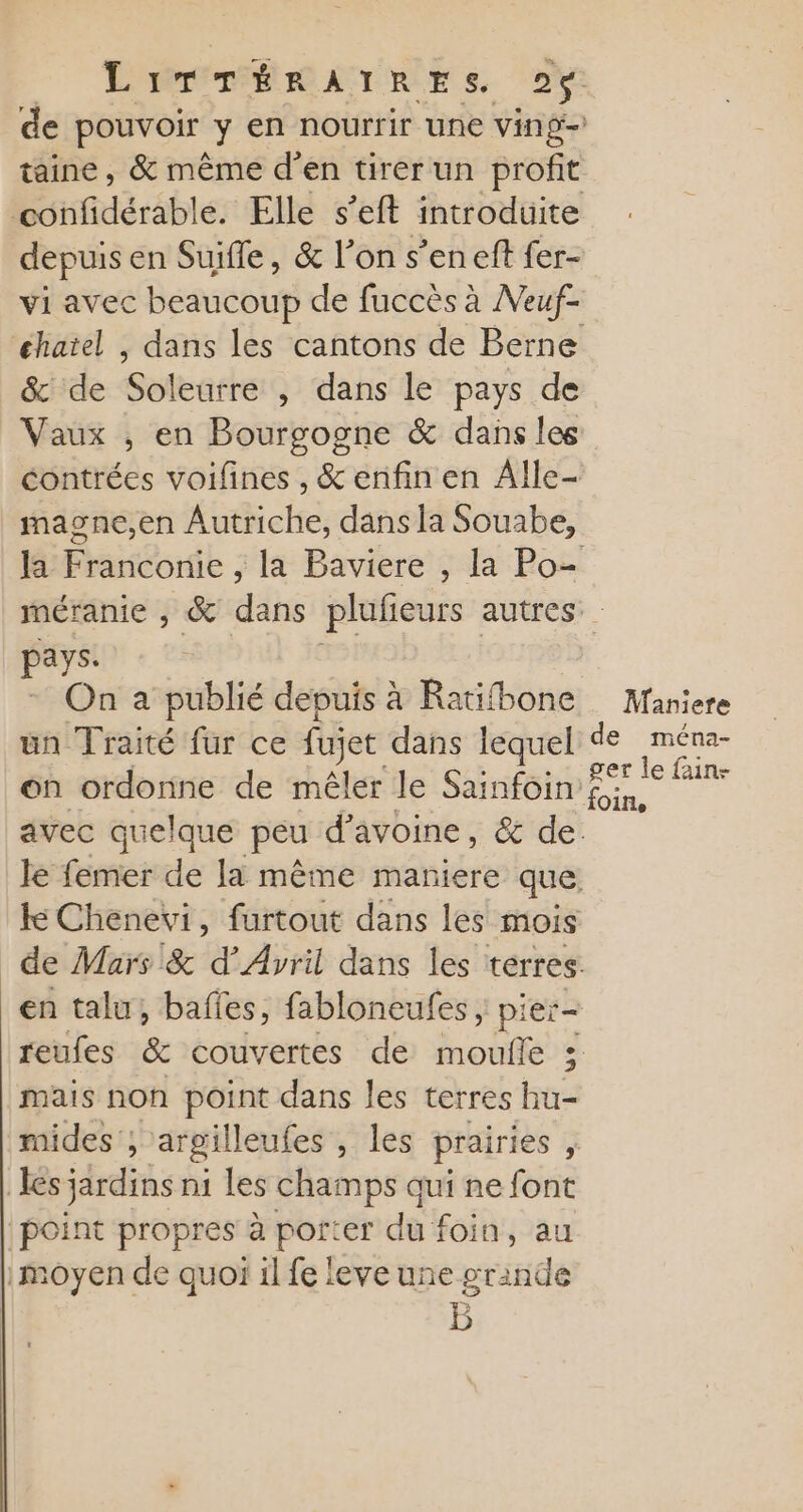 depuis en Suifle, &amp; l'on s’eneft fer- vi avec beaucoup de fuccès à Meuf- &amp; de Soleurre , dans le pays de Vaux , en Bourgogne &amp; dans les magne,en Autriche, dans la Souabe, pays. un Traité fur ce fujet dans lequel on ordonne de mêler le Sainfoin en talu, bafles, fabloneufes ; pier- mais non point dans les terres hu- mides ; argilleufes , les prairies s | les jardins ni les champs qui ne font point propres à Pres duf foin, au moyen de quoï il fe leve une grande Maniere de ména- ger le fain- foin,