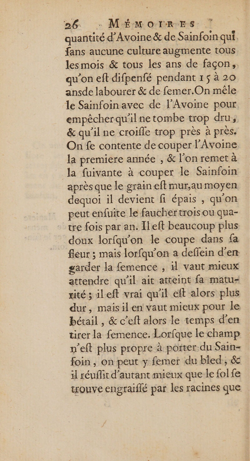 quantité d’Avoine &amp; de Sainfoin qui. fans aucune culture augmente tous lesmois &amp; tous les ans de façon, qu'on eft difpenfé pendant 1 $ à 20 ansde labourer &amp; de femer.On mêle le Sainfoinavec de l’Avoine pour empêcherqu'ilnetombe trop dru, &amp; qu’il ne croïfle trop près à près. On fe contente de couper l’Avoine la premiere année , &amp; l’on remet à la fuivante à couper le Sainfoin après que le grain eft mur,aumoyen dequoi il devient fi épais , qu'on peut enfuite le faucher trois ou qua- tre fois par an. [left beaucoup plus doux lorfqu'on le coupe dans fa fleur ; mais lorfqu’on a deffein d'en garder la femence , 1 vaut mieux attendre qu'il ait atteint fa matu- rité ; ileft vrai qu'il eft alors plus dur, maisilen vaut mieux pour le bétail , &amp; c’eft alors le temps d'en tirer la femence. Lorfque le champ n’eft plus propre à porver.du Sain- foin , on peut y femer du bled, &amp; il réuffit d'autant mieux que le fol fe trouve engraiflé par les racines que