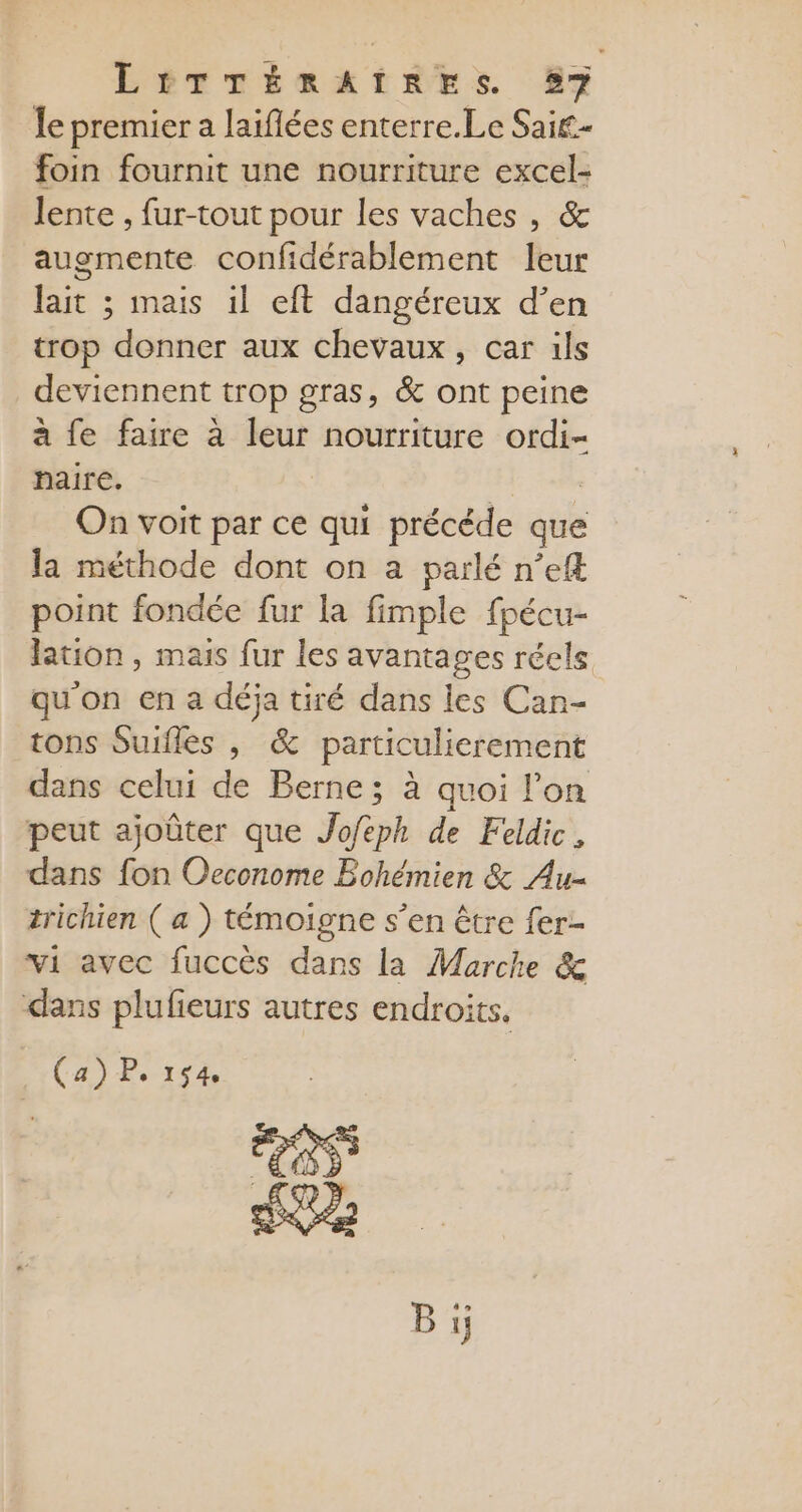 LEITTÉRAITRES 57 le premier a laiflées enterre.Le Sai£- foin fournit une nourriture excel- lente , fur-tout pour les vaches , &amp; auomente confidérablement leur lait ; mais il eft dangéreux d’en trop donner aux chevaux, car ils deviennent trop gras, &amp; ont peine à fe faire à leur nourriture ordi- haire. On voit par ce qui précéde que la méthode dont on a parlé n’eft point fondée fur la fimple fpécu- lation , mais fur les avantages réels qu'on en a déja tiré dans les Can- tons Suifles , &amp; particulierement dans celui de Berne; à quoi l’on peut ajoûter que ap de Feldic, dans fon Oeconome Bohémien &amp; Au- trichien ( a ) témoigne s’en être fer- vi avec fuccès dans la Marche &amp; dans plufieurs autres endroits, (a) P. 154