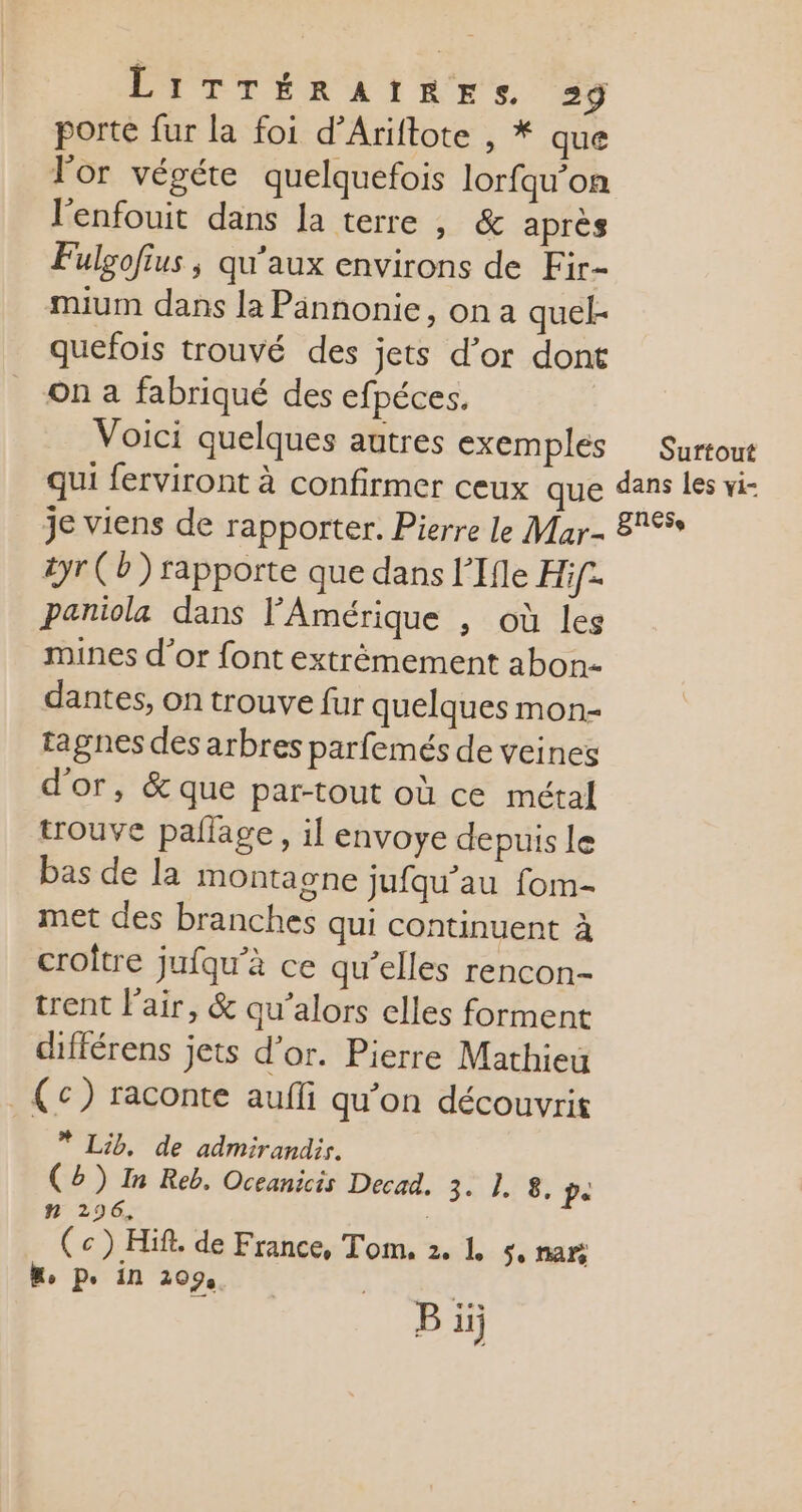 porte fur la foi d’Ariftote , * que l'or végéte quelquefois lorfqu’on l'enfouit dans la terre , &amp; après Fulgofius ; qu'aux environs de Fir- mium dans la Pannonie, on a quel- quefois trouvé des jets d’or don On a fabriqué des efpéces. Voici quelques autres exemples Surtout qui ferviront à confirmer ceux que dans les vi- je viens de rapporter. Pierre le Mar- 8% tyr (b) rapporte que dans l’Ifle Hif- paniola dans l'Amérique , où les mines d’or font extrèmement abon- dantes, on trouve fur quelques mon- tagnes des arbres parfemés de veines d'or, &amp; que par-tout où ce métal trouve pallage , il envoye depuis le bas de la montagne jufqu’au fom- met des branches qui continuent à croître jufqu’à ce qu’elles rencon- trent l'air, &amp; qu’alors elles forment différens jets d’or. Pierre Mathieu (c) raconte aufli qu’on découvrit * Lib, de admirandir. (5) In Reb. Oceanicis Decad. 3. 1. 8, PA ñn 296, (c) Hif. de France, Tom. 2. L 5 nar, “, p. in 209 œ B üj
