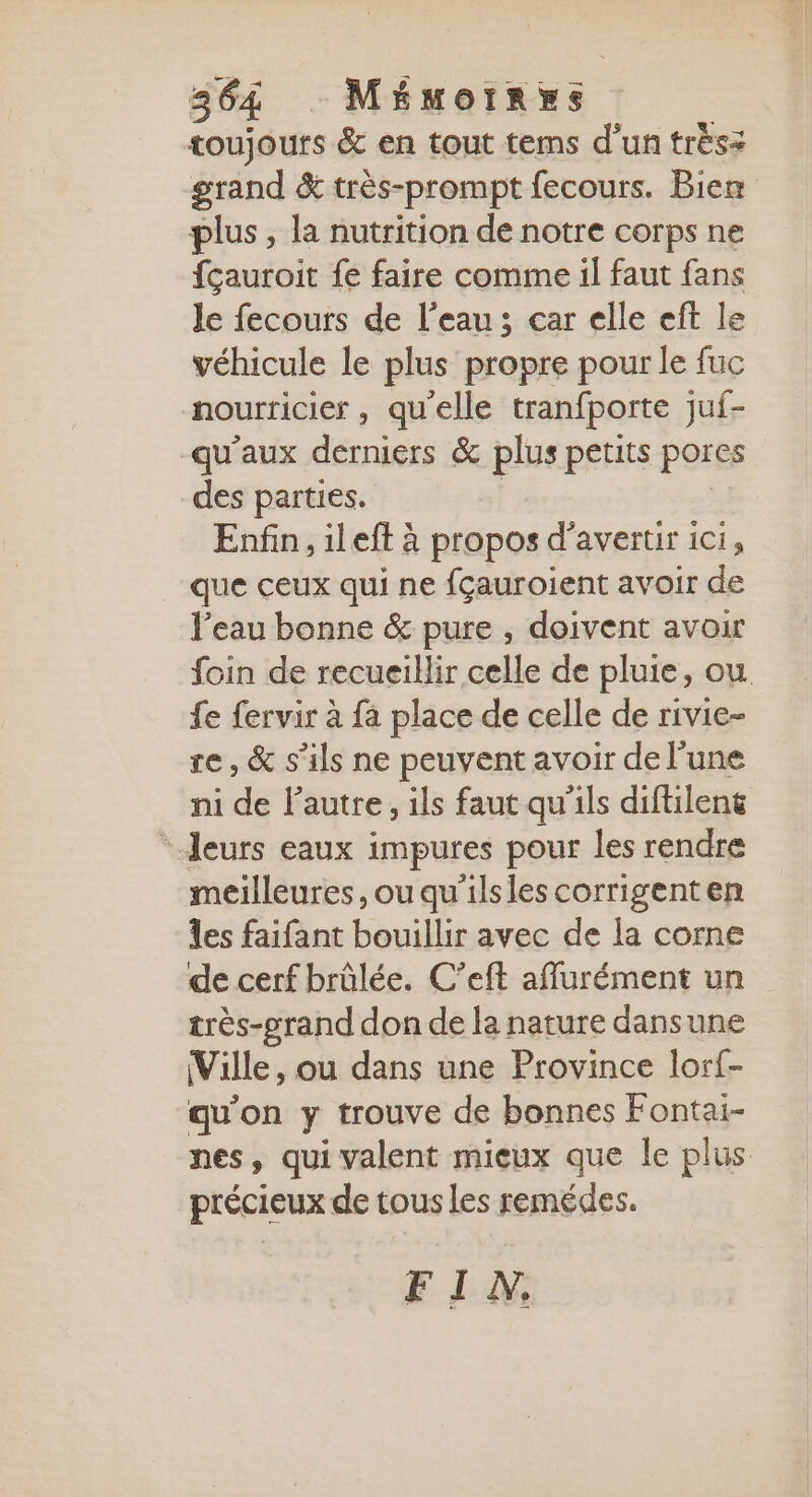toujours &amp; en tout tems d’un trèsz grand &amp; très-prompt fecours. Bien plus, la nutrition de notre corps ne {çauroit fe faire comme il faut fans le fecours de l’eau; car elle eft le véhicule le plus propre pour le fuc nourricier , qu'elle tranfporte juf- qu'aux derniers &amp; plus petits pores des parties. Enfin, ileft à propos d’avertir ici, que ceux qui ne {çauroient avoir de l’eau bonne &amp; pure , doivent avoir foin de recueillir celle de pluie, ou fe fervir à fa place de celle de rivie- re, &amp; s'ils ne peuvent avoir de l’une ni de l’autre, ils faut qu'ils diftileng * Jeurs eaux impures pour les rendre meilleures, ouqu'ilsles corrigenten les faifant bouillir avec de la corne de cerf brûlée. C’eft affurément un très-grand don de la nature dansune (Ville, ou dans une Province lorf- qu'on y trouve de bonnes Fontai- nes, qui valent mieux que le plus précieux de tous les remédes. FI A.