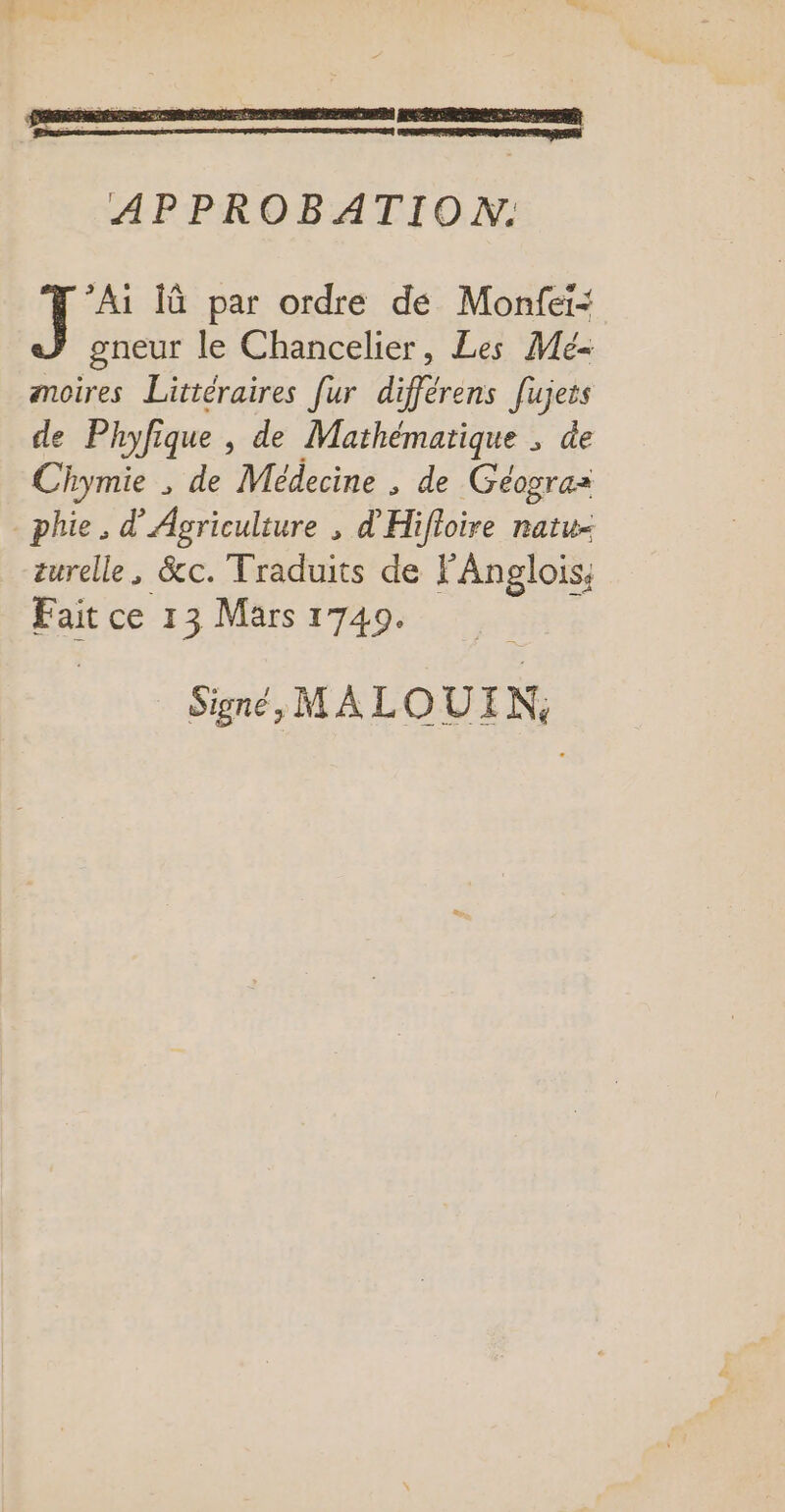 RESESRPRENE PERS PRET APPROBATION. he lû par ordre dé Monfei- gneur le Chancelier, Les Me amoires Littéraires fur différens fujets de Phyfique , de Mathématique ; de Chymie , de Médecine , de Géograz phie. d'Agriculture , d'Hifloire ratu- turelle, &amp;c. Traduits de FAnglois; Fait ce 13 Mars 1740. Signé, MALOUI N