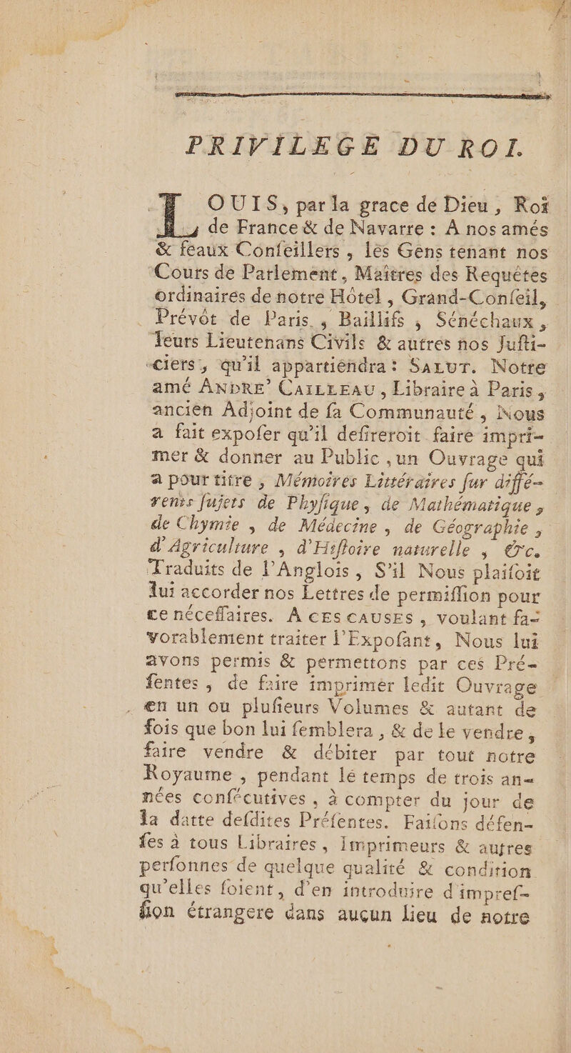 PRIVILEGE DU ROI. .# OUIS, par la grace de Dieu, Roï 1h de France &amp; de Navarre : À nos amés &amp; feaux Confeillers , lès Gens tenant nos Cours de Parlement, Maîtres des Requêtes ordinaires de notre Hôtel , Grand-Confeil, Prévôt de Paris. , Baillifs ; Sénéchaux , Teurs Lieutenans Civile &amp; autres nos Jufti- -ciers', qu'il appartiéndra: Sarur. Notre amé ANDRE’ CaïLLEAU, Libraire À Paris, ancien Adjoint de fa Communauté, Nous a fait expofer qu’il defreroit faire impri- mer &amp; donner au Public ,un Ouvrage qui a pourtitre , Mémoires Littéraires fur diffé rens fujers de Phyfique, de Mathématique, de Chymie ; de Médecine , de Géographie , d'Agriculture ; d'Hifloire naturelle | €rc. Traduits de l’Anglois, S'il Nous plaifoit fui accorder nos Lettres de permiffion pour ce néceflaires. À cEscausEs, voulant fa= vorablement traiter l'Expofant, Nous lui avons permis &amp; permettons par ces Pré- fentes; de faire imprimer ledit Ouvrage en un où plufeurs Volumes &amp; autant de fois que bon lui femblera , &amp; de le vendre, faire vendre &amp; débiter par tout notre Royaume , pendant lé temps de trois an= nées confécutives , à compter du jour de a datte defdites Préfentes. Failons défen- fes à tous Libraires , Imprimeurs &amp; autres perfonnes de quelque qualité &amp; condition qu'elles foient, d'en introduire d'impref- ion étrangere dans aucun lieu de notre